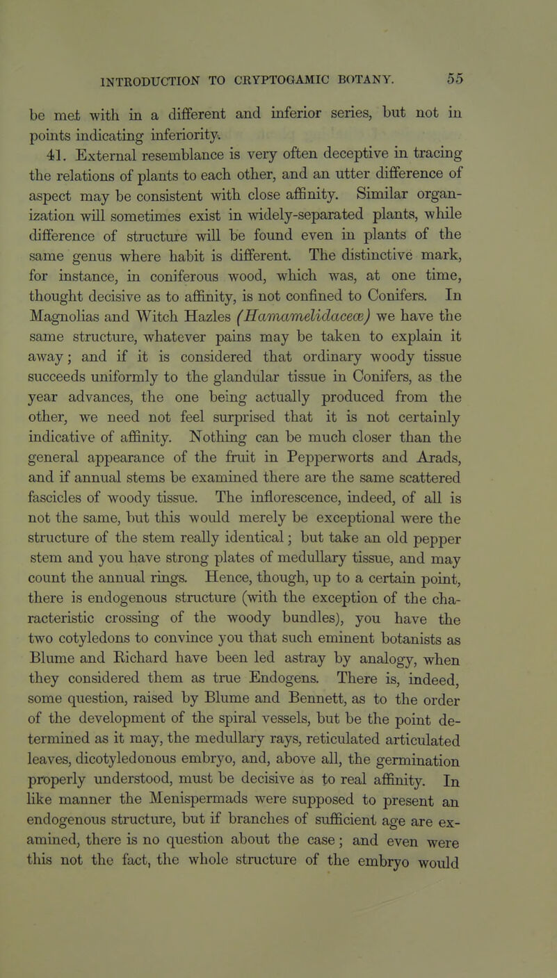 be met with in a different and inferior series, but not in points radicating inferiority, 41. External resemblance is very often deceptive in tracing the relations of plants to each other, and an utter difference of aspect may be consistent with close aflBnity. Similar organ- ization will sometimes exist in widely-separated plants, while difference of structure will be found even in plants of the same genus where habit is different. The distinctive mark, for instance, in coniferous wood, which was, at one time, thought decisive as to affinity, is not confined to Conifers. In Magnolias and Witch Hazles (Hamamelidacem) we have the same structure, whatever pains may be taken to explain it away; and if it is considered that ordinary woody tissue succeeds uniformly to the glandular tissue in Conifers, as the year advances, the one being actually produced from the other, we need not feel surprised that it is not certainly indicative of affinity. Nothing can be much closer than the general appearance of the fruit in Pepperworts and Arads, and if annual stems be examined there are the same scattered fascicles of woody tissue. The inflorescence, indeed, of all is not the same, but this would merely be exceptional were the structure of the stem really identical; but take an old pepper stem and you have strong plates of medullary tissue, and may count the annual rings. Hence, though, up to a certain point, there is endogenous structure (with the exception of the cha- racteristic crossing of the woody bundles), you have the two cotyledons to convince you that such eminent botanists as Blume and Richard have been led astray by analogy, when they considered them as true Endogens, There is, indeed, some question, raised by Blume and Bennett, as to the order of the development of the spiral vessels, but be the point de- termined as it may, the medullary rays, reticulated articulated leaves, dicotyledonous embryo, and, above all, the germination properly understood, must be decisive as to real affinity. In like manner the Menispermads were supposed to present an endogenous structure, but if branches of sufficient age are ex- amined, there is no question about the case; and even were this not the fact, the whole structure of the embryo would