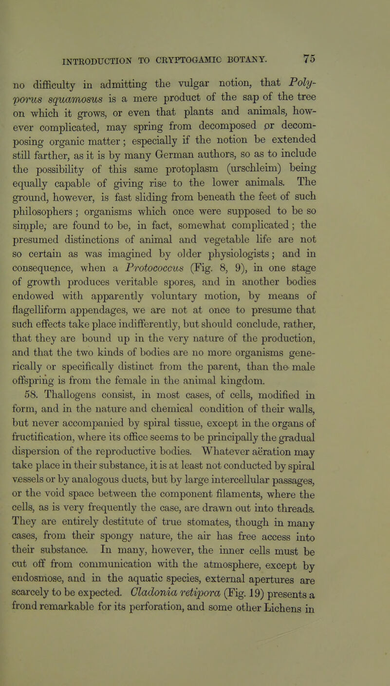 no difficulty in admitting the vulgar notion, that Poly- poms squamosus is a mere product of the sap of the tree on which it grows, or even that plants and animals, how- ever complicated, may spring from decomposed pr decom- posing organic matter; especially if the notion be extended still farther, as it is by many German authors, so as to include the possibihty of this same protoplasm (urschleim) being equally capable of giving rise to the lower animals. The ground, however, is fast sliding from beneath the feet of such philosophers ; organisms which once were supposed to be so simple, are found to be, in fact, somewhat complicated; the presumed distinctions of animal and vegetable life are not so certain as was imagined by older physiologists; and in consequejice, when a Protococcus (Fig. 8, 9), in one stage of growth produces veritable spores, and in another bodies endowed with apparently voluntary motion, by means of flagelliform appendages, we are not at once to presume that such effects take place indifferently, but should conclude, rather, that they are bound up in the very nature of the production, and that the two kinds of bodies are no more organisms gene- rically or specifically distinct from the parent, than th©^ male offspring is from the female in the animal kingdom. 58. Thallogens consist, in most cases, of cells, modified in form, and in the nature and chemical condition of their walls, but never accompanied by spiral tissue, except in the organs of fructification, where its office seems to be principally the gradual dispersion of the reproductive bodies. Whatever aeration may take place in their substance, it is at least not conducted by spiral vessels or by analogous ducts, but by large intercellular passages, or the void space between the component filaments, where the cells, as is very frequently the case, are drawn out into threads. They are entirely destitute of true stomates, though in many cases, from their spongy nature, the air has free access into their substance. In many, however, the inner cells must be cut off from communication with the atmosphere, except by endosmose, and in the aquatic species, external apertures are scarcely to be expected. Cladonia retipora (Fig. 19) presents a frond remarkable for its perforation, and some other Lichens in