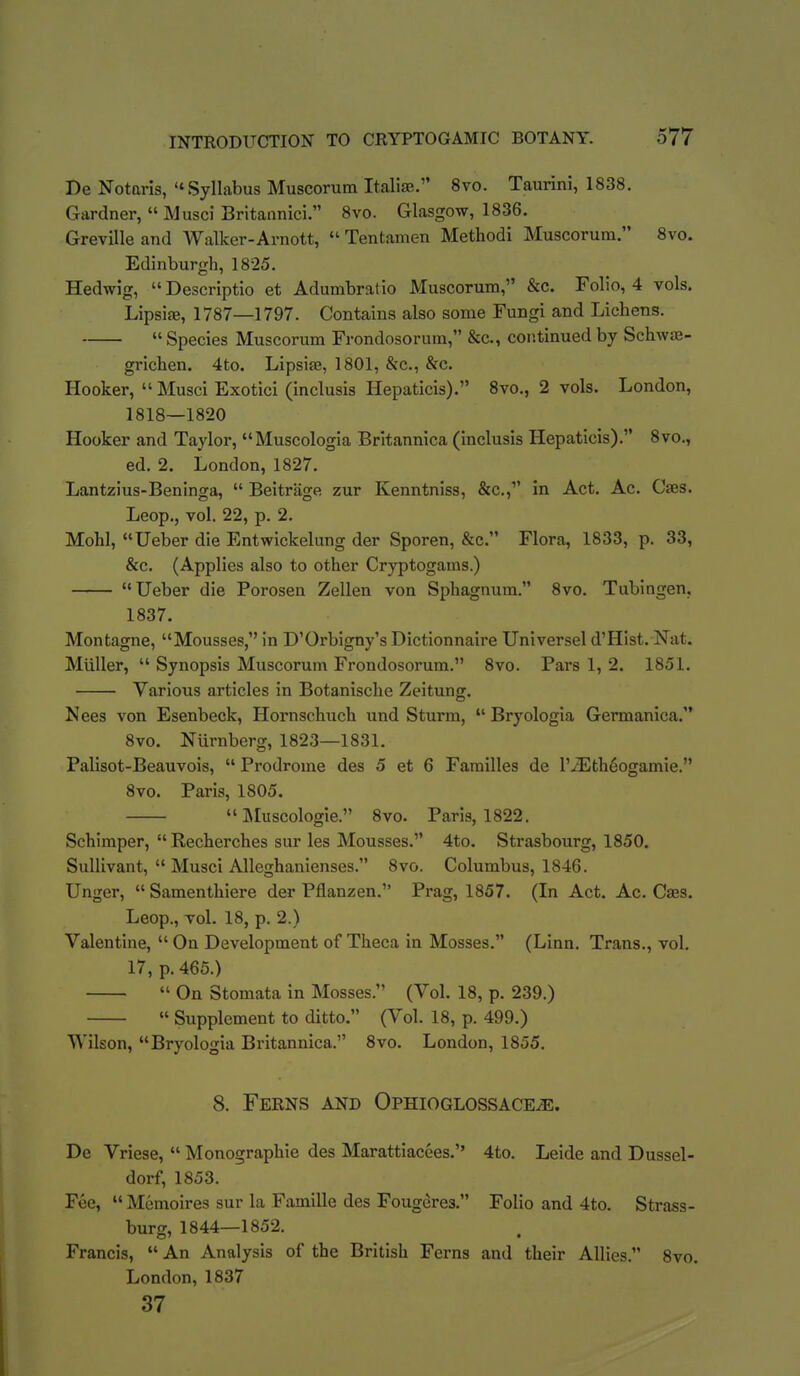 De Notaris, Syllabus Muscorum ItalisB. 8vo. Taurini, 1838. Gardner,  Musci Britannici. 8vo. Glasgow, 1836. Greville and Walker-Arnott,  Tentamen Method! Muscorum. Svo. Edinburgh, 1825. Hedwig, Descriptio et Adumbratio Muscorum, &c. Folio, 4 vols, LipsifE, 1787—1797. Contains also some Fungi and Lichens.  Species Muscorum Frondosorura, &c., continued by Schwaj- grichen. 4to. Lipsite, 1801, &c., &c. Hooker,  Musci Exotici (inclusis Hepaticis). 8vo., 2 vols. London, 1818—1820 Hooker and Taylor, Muscologia Britannica (inclusis Hepaticis). 8vo., ed. 2. London, 1827. Lantzius-Beninga,  Beitrage zur Kenntniss, &c., in Act. Ac. Caes. Leop., vol. 22, p. 2. Mohl, Ueber die Entwickelung der Sporen, &c. Flora, 1833, p. 33, &c. (Applies also to other Cryptogams.)  Ueber die Porosen Zellen von Sphagnum. 8vo. Tubingen. 1837. Montagne, Mousses, in D'Orbigny's Dictionnaire Universel d'Hist. Nat. Miiller,  Synopsis Muscorum Frondosorum. Svo. Pars 1, 2. 1851. Various articles in Botanische Zeitung. Nees von Esenbeck, Hornschuch und Sturm,  Bryologia Germanica. 8vo. Nurnberg, 1823—1831. Palisot-Beauvois,  Prodrome des 5 et 6 Families de l'iEth6ogamie. Svo. Paris, 1805.  ]\Iuscologie. Svo. Paris, 1822. Schimper, Recherches sur les Mousses. 4to. Strasbourg, 1850. SuUivant,  Musci Alleghanienses. Svo. Columbus, 1846. Unger,  Samenthiere der Pflanzen. Prag, 1857. (In Act. Ac. Caes. Leop., vol. 18, p. 2.) Valentine,  On Development of Theca in Mosses. (Linn. Trans., vol. 17, p. 465.)  On Stomata in Mosses. (Vol. 18, p. 239.)  Supplement to ditto. (Vol. 18, p. 499.) Wilson, Bryologia Britannica. Svo. London, 1855. 8. Ferns and OPHiOGLossACEiE. De Vriese,  Monographic des Marattiacees. 4to. Leide and Dussel- dorf, 1853. Fee,  Memoires sur la Famille des Fougeres. Folio and 4to. Strass- burg, 1844—1852. Francis,  An Analysis of the British Ferns and their Allies. Svo. London, 1837 37 i