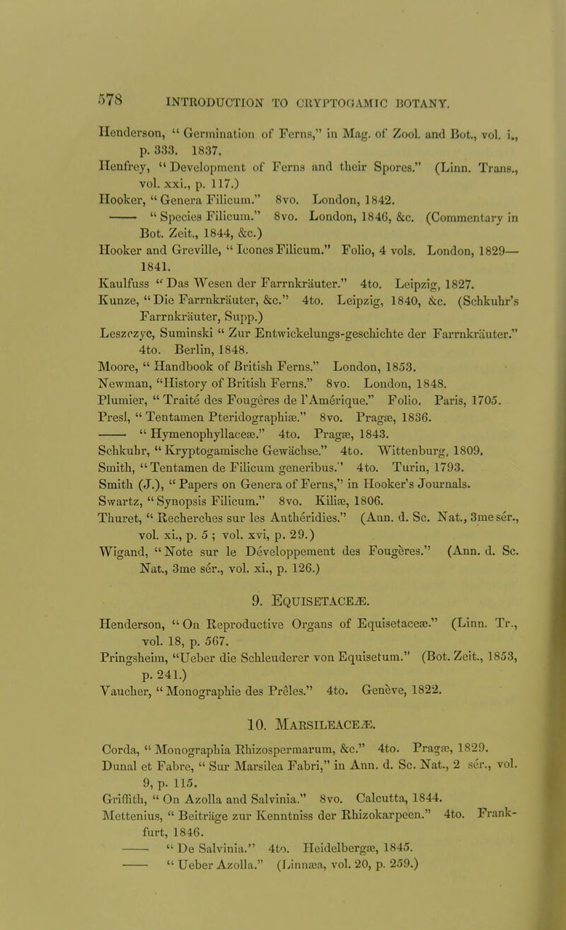 Henderson,  Germination of Ferns, in Mag. of Zool. and Bot., vol. i., p. 333. 1837. Henfrey,  Development of Ferns and their Spores, (Linn. Trans., vol. xxi., p. 117.) Hooker,  Genera Filicum. 8vo. London, 1842.  Species Filicum. 8vo. London, 1846, &c. (Commentary in Bot. Zeit., 1844, &c.) Hooker and Greville,  Icones Filicum. Folio, 4 vols. London, 1829— 1841. Kaulfuss  Das Wesen der Farrnkrauter. 4to. Leipzig, 1827. Kunze, Die Farrnkrjiuter, &c. 4to. Leipzig, 1840, &c. (Schkuhr's Farrnkrauter, Supp.) Leszozyc, Suminski  Zur Entwickelungs-geschichte der Farrnkrauter. 4to. Berlin, 1848. Moore,  Handbook of British Ferns. London, 1853. Newman, History of British Ferns. 8vo. London, 1848. Plumier,  Traite des Fougeres de I'AmSrique. Folio. Paris, 1705. PresI,  Tentamen Pteridographiae. 8vo. PragJB, 1836. ■  Hymenophyllaceas. 4to. Pragaa, 1843. Schkubr,  Kryptogamische Gewachse. 4to. Wittenburg, 1809, Smith,  Tentamen de Filicum generibus. 4to. Turin, 1793. Smith (J.), Papers on Genera of Ferns, In Hooker's Journals. Swartz, Synopsis Filicum. 8vo. Kilia3, 1806. Thuret,  Recherches sur les Antheridies. (Ann. d. Sc. Nat., 3me sen, vol. xi., p. 5 ; vol. xvi, p. 29.) Wigand, Note sur le Developpement des Fougeres. (Ann. d. Sc. Nat., 3me ser., vol. xi., p. 126.) 9. EQUISETACEiE. Henderson,  On Reproductive Organs of Equisetaceas. (Linn. Tr., vol. 18, p. 567. Prlngsheira, Ueber die Schleuderer von Equisetum. (Bot. Zeit., 1853, p. 241.) Vaucher,  Monographic des Preles. 4to. Geneve, 1822, 10. Marsileace^, Corda,  Monographia Rhizosperraarum, &c. 4to. Pragas, 1829, Dunal et Fabre,  Sur Marsilea Fabri, in Ann. d. Sc. Nat., 2 ser., vol. 9, p. 115, Griffith,  On Azolla and Salvinia. 8vo. Calcutta, 1844, Mettenius,  Beitriige zur Kenntniss der Rhizokarpcen. 4to. Frank- furt, 1846.  De Salvinia. 4to. Heidelbergaj, 1845.  Ueber Azolla. (Linna;a, vol. 20, p. 259.)