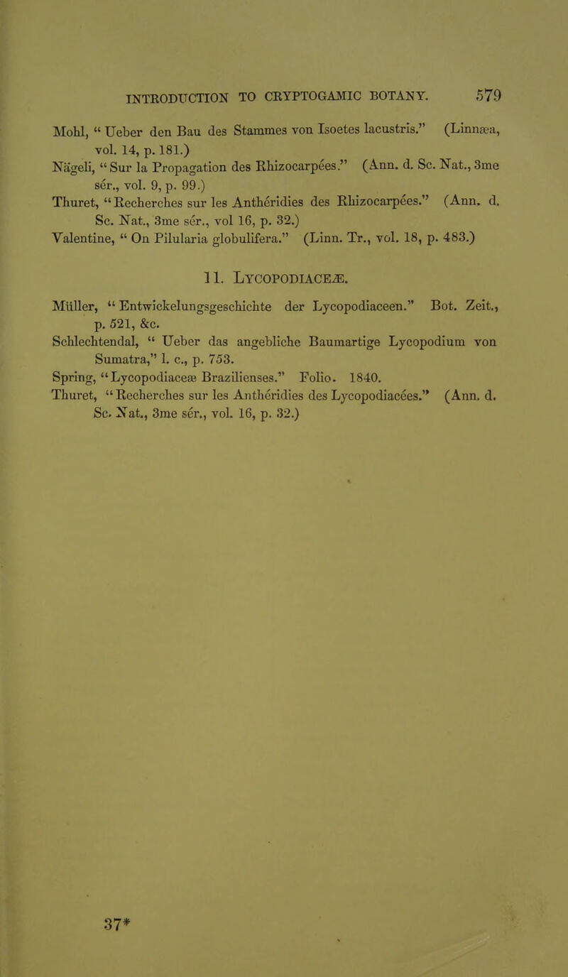 Mohl,  Ueber den Bau des Stammes von Isoetes lacustris. (Linnaea, vol. 14, p. 181.) Nageli,  Sur la Propagation des Rlilzocarpees. (Ann. d. Sc. Nat., 3me sen, vol. 9, p. 99.) Thuret, Recherches sur les Antheridies des Rliizocarpces. (Ann. d. Sc. Nat., 3me ser., vol 16, p. 32.) Valentine, » On Pilularia globulifera. (Linn. Tr., vol. 18, p. 483.) 11. LYCOPODIACEiE. Miiller,  Entwickelungsgeschichte der Lycopodiaceen. Bot. Zeit., p. 521, &c. Schlechtendal,  Ueber das angebliche Baumartige Lycopodium von Sumatra, 1. c, p. 753. Spring, Lycopodiaceas BrazUienses. Folio. 1840. Thuret,  Recherches sur les Antheridies des Lycopodiacees.'* (Ann. d. Sc. Xat., 3me ser., vol. 16, p. 32.) 37*