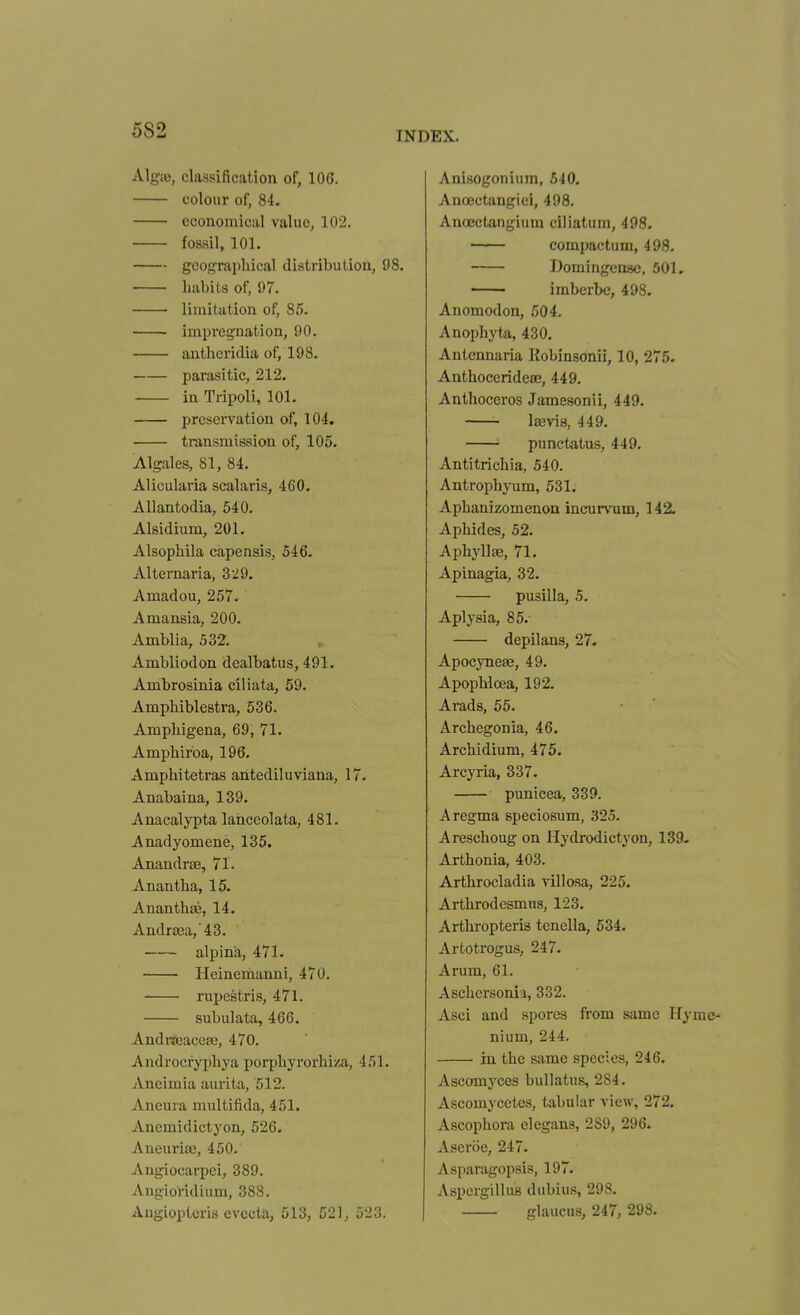 5S2 AlgiB, classification of, lOG. colour of, 84. economical value, 102. fossil, 101, geographical distribution, 98. habits of, 97. • limitation of, 85. impregnation, 90. antheridia of, 198. parasitic, 212. in Tripoli, 101. preservation of, 104. transmission of, 105. Algales, 81, 84. Alicularia scalaris, 460. AUantodia, 540. Alsidium, 201. Alsophila capensis, 546- Alternaria, 3 ^9. Amadou, 257. Amansia, 200. Amblia, 532. Ambliodon dealbatus, 491. Ambrosinia ciliata, 59. Amphiblestra, 536. Ampliigena, 69, 71. Amphirba, 196. Amphitetras antediluviana, 17. Anabaina, 139. Anacalypta lanceolata, 481. Anadyomene, 135. Anandra3, 71. Anantha, 15. Ananthae, 14. Andr0ea,43. alpina, 471. • Heinemanni, 470. rupestris, 471. subulata, 466. Anditeaceae, 470. Androcryphya porphyrorhissa, 451. Aneimia aurita, 512. Ancura multifida, 451. Ancmidictyon, 526. AneuriiE, 450. Angiocarpei, 389. Angioridium, 388. Angioplcria evccta, 513, 521, 523. Anisogoniura, 540, Anojctangiei, 498. Anoectangium ciliatum, 498. compactum, 498. Domingense, 501, —— imberbe, 498, Anomodon, 504. Anophyta, 430, Antcnnaria Robinsonii, 10, 275. Anthocerideaj, 449. Anthoceros Jamesonii, 449. Ijevia, 449. punctatus, 449. Antitrichia, 540. Antrophyum, 531. Aphanizomenon incurvum, 142. Aphides, 52. Aphyllae, 71. Apinagia, 32. pusilla, 5. Aplysia, 85. depilans, 27. Apocyneas, 49. Apophloea, 192. Arads, 55. Archegonia, 46. Archidium, 475. Arcyria, 337. punicea, 339. Aregma speciosum, 325. Areschoug on Hydrodictyon, 139. Arthonia, 403. Arthrocladia villosa, 225. Arthrodcsmus, 123. Arthropteris tcnella, 534. Artotrogus, 247. Arum, 61. Aschersonia, 332. Asci and spores from same Hyme- nium, 244. in the same species, 246. Ascomyces bullatus, 284. Ascomycetes, tabular view, 272. Ascophora elegans, 289, 296. Aseriie, 247. Asparagopsis, 197. Aspergillus diibius, 298. glaucus, 247, 298.