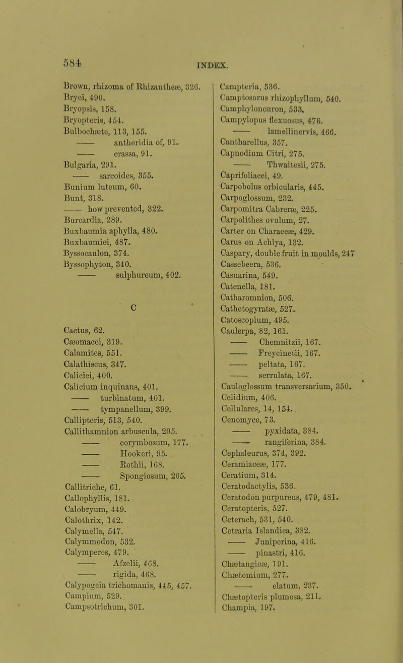 Brown, rhizoma of Ilhimutlieu3, 326. Biyei, 490. Bryopsis, 158. Bryopteria, 454. Bulbochaitc, 113, 155. antlieridia of, 91. crasaa, 91. Bulgaria, 291. sarcoides, 355. Bunium luteum, 60. Bunt, 318. how prevented, 322. Burcardia, 289. Buxbaumia apliylla, 480. Buxbaumiei, 487. Byssocaulon, 374. Byssophyton, 340. sulpliureum, 402. C Cactus, 62. CEeomacei, 319. Calamites, 551. Calathiscus, 347. Caliciei, 400. Calicium inquinans, 401. turbinatum, 401. tympanellum, 399. Callipteris, 513, 540. Callithamnion arbuscula, 205. corjTiibosum, 177. Hookeri, 95. Eothii, 1G8. Spongiosum, 205. Callitriche, 61. Callophyllis, 181. Calobryum, 449. Calothrix, 142. Calymella, 547. Calymmodon, 532. Calymperes, 479. Afzelii, 468. rigida, 468. Calypogeia trichomauis, 445, 457. Campiinn, 529. Campsotrichum, 301. Campteria, 536. CamptosoruB rhizopliyllum, 540. Campliyloncuron, 533. Campylopus flexuoKUB, 478. lamellinervifi, 466, Cantbarellus, 357. Capnodium Citri, 275. Thwaitesii, 275. Caprifoliacei, 49. Carpobolus orbicularis, 445. Carpoglossum, 232. Carpomitra Cabrerae, 225. Carpolitbes ovulum, 27. Carter on Characese, 429. Caru3 on Acblj'a, 132. Caspary, double fruit in moulds, 247 Cassebeera, 536. Casuarina, 549. Catenella, 181. Catbaromnion, 506. Cathetogyratae, 527- Catoscopium, 495. Caulerpa, 82, 161. Cbemnitzii, 167. Freycinetii, 167. peltata, 167. serrulata, 167. Cauloglossum transversarium, 350. Celidium, 406. Cellulares, 14, 154. Cenomyce, 73. pyxidata, 384. rangiferina, 384. Cepbaleurus, 374, 392. Ceramiacese, 177. Ceratium, 314. Ceratodactylis, 536. Ceratodon purpureus, 479, 481. Ccratopteris, 527. Ceterach, 531, 640. Cetraria Islandica, 382. Juniperina, 416. pinastri, 416. Choetaugica!, 191. Cbsetomium, 277. elatum, 237. Chtetoptcris plumosa, 211, Champia, 197.