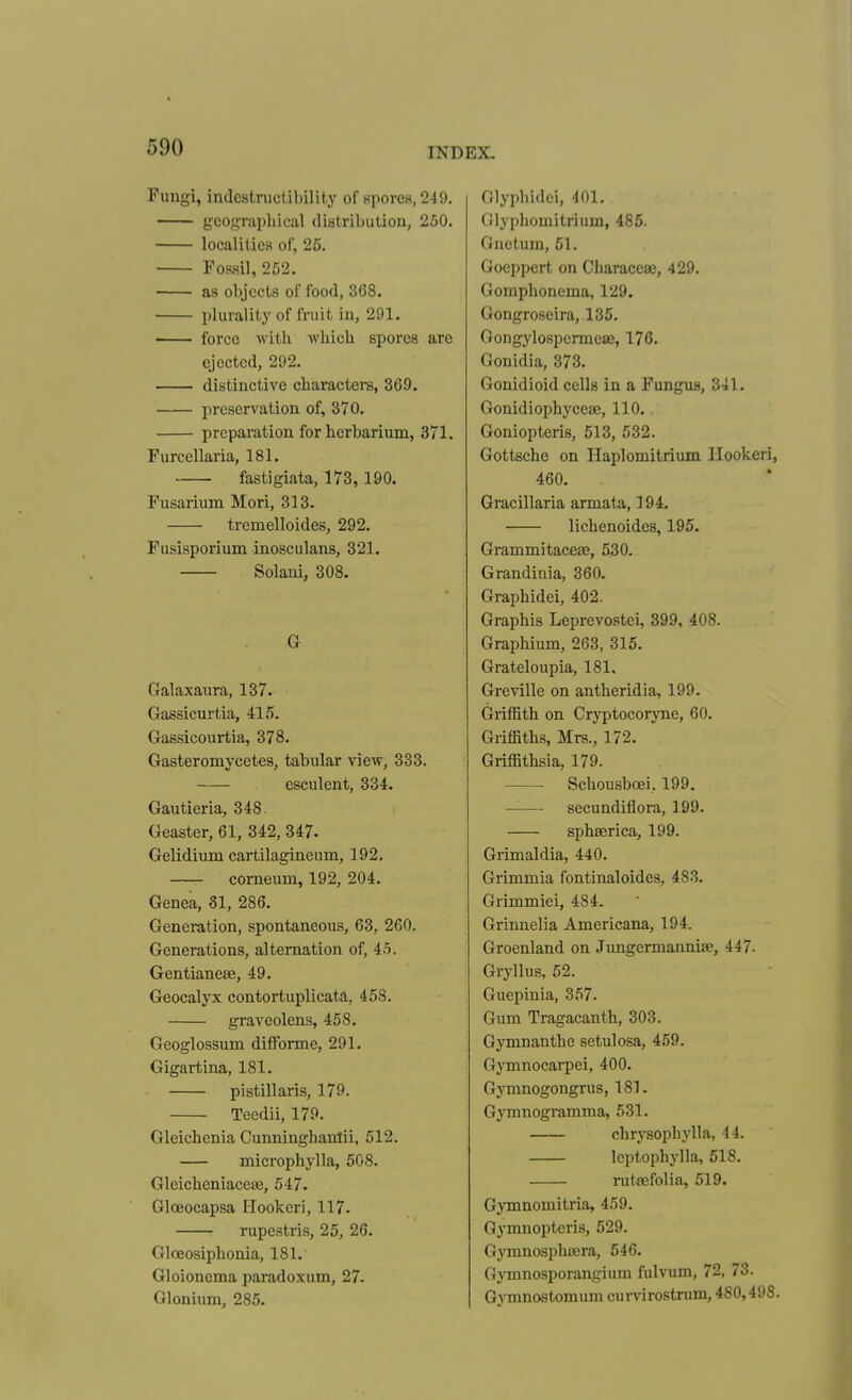 Fungi, indc9tructi])ilit,y of RporcK,249. geographical distribution, 250. localities of, 26. Fossil, 252. as objects of food, 368. plurality of fruit in, 291. force with which spores are ejected, 292. distinctive characters, 369. preservation of, 370. preparation for herbarium, 371. Furcellaria, 181. fastigiata, 173, 190. Fusarium Mori, 313. tremelloides, 292. Fusisporium inosculans, 321. Solani, 308. G Galaxaura, 137. Gassicurtia, 415. Gassicourtia, 378. Gasteromycetes, tabular view, 333. esculent, 334. Gautieria, 348. Geaster, 61, 342, 347. Gelidium cartilagineum, 192. corneum, 192, 204. Genea, SI, 286. Generation, spontaneous, 63, 260. Generations, alternation of, 45. Gentianeae, 49. Geocalyx contortuplicata, 458. graveolens, 458. Geoglossum difForme, 291. Gigartina, 181. pistillaris, 179. Teedii, 179. Gleichenia Cunninghanlii, 512. microphylla, 508. Gleicheniacese, 547. Gloeocapsa Ilookeri, 117- rupestris, 25, 26. Glceosiphonia, 181.' Gloionema paradoxum, 27. Glonium, 285. Olyphidei, 401. Glyphoinitrium, 485. Gnetum, 51. Goeppert on Characeae, 429. Gomphonema, 129. Gongroseira, 135. Gongylospermese, 176. Gonidia, 373. Gonidioid cells in a Fungus, 341. Gonidiophyceae, 110. Goniopteris, 513, 532. Gottsche on Haplomitrium Ilookeri, 460. Gracillaria armata, 194. lichenoides, 195. GrammitaceaB, 530. Grandinia, 360. Graphidei, 402. Graphis Leprevostei, 399, 408. Graphium, 263, 315. Grateloupia, 181, Greville on antheridia, 199. Griffith on Cryptocoryne, 60. Griffiths, Mrs., 172. Griffithsia, 179. Schousboei, 199. ——^- secundiflora, 199. sphaerica, 199. Grimaldia, 440. Grimmia fontinaloides, 483. Grimmiei, 484. Grinnelia Americana, 194. Greenland on Jungermanniee, 447. Gryllus, 52. Guepinia, 357. Gum Tragacanth, 303. Gymnanthe setulosa, 459. Gymnocarpei, 400. Gymnogongrus, 181. Gymnogramma, 531. chrysophylla, 44. leptophylla, 618. rut^efolia, 519. Gymnomitria, 459. Qymnopteris, 529. Gymnosphajra, 646. Gymnosporangium fulvum, 72, 73. Gymnostomum curvircstrum, 480,498.