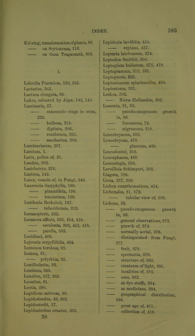 Kiitzing, traneformation of plants, 86. on Scytonema, 116. on Gum Tragacanth, 303. L Labrella Ptarmicse, 256, 285. 1/actarius, 3G5. Lactuca elongata, 63. Lakes, coloured by Algae, 142, 145. Laminaria, 57. concentric rings in stem, 223. bulbosa, 219. digitata, 206. reniformis, 221. saccharina, 208. Laminariacese, 207. Lamium, 1. Larix, pollen of, 61. Laschia, 362. Lasiobotrys, 276. Lastrsea, 542. Latex, vessels of, in Fungi, 249. Laurencia dasyphylla, 199. pinnatifida, 198. tenuissima, 199. Leathesia Berkelcii, 187. tubcrifomis, 212. Lecanopteris, 532. Lecanora affinis, 383, 414, 418. esculenta, 383, 415, 418. parella, 385. Lecidrnei, 408. Lejeunia serpyllifolia, 454. Lemanea torulo.sa, 92. Lemna, 61. poljThiza, 35. Lentibulariae, 32. Lentinus, 365. Lenzites, 357, 365. Leontioe, 61. Leotia, 290. Lepidium sativum, 99. Lepidodendra, 49, 562. Lcpidostrobi, 37. Lepidostrobus ornatus, 563. 38 Lepidozia Itevifolia, 456. reptans, 457. Lepraria latebrarum, 374. Leptodon Smitbii, 504. Leptogium bullatum, 375, 419. Leptogramma, 513, 531. Leptopteris, 625. Leptostomum splachnoides, 490. Leptostoma, 331. Leskea, 502. Novae Hollandise, 505. Lessonia, 21, 55. pseudo-exogenous growth in, 56. fusceseens, 72. nigrescens, 218. Leucobryacese, 502. Leucobryum, 478. glaucum, 466. Leucodontei, 503. Leucophanes, 486. Leucostegia, 538. Leveilleia Schimperi, 202. Liagora, 186. Licea, 237, 339. Licben exanthematicus, 414. Lichenales, 81, 372. tabular view of, 389. Lichens, 66. pseudo-exogenous growth in, 56. general observations, 372. growth of, 374. normally aerial, 376. distinguished from Fungi, 377. fruit, 378. spermatia, 379. structure of, 380. creatures of light, 381. —— localities of, 382, uses, 382. as dye stuffs, 384. as medicines, 384. geographical distribution, 386. great age of, -ill. collection of, 419.