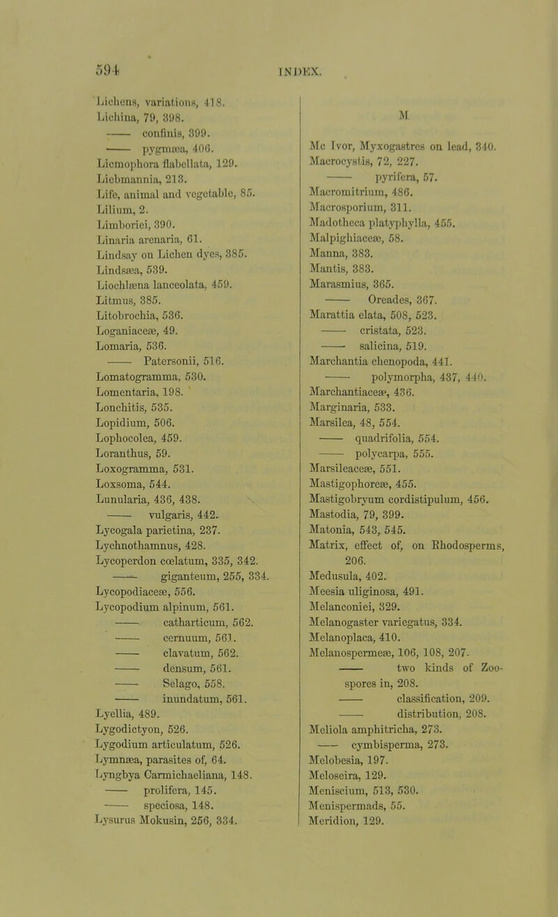 Lichens, variatioufi, IIS. Lichiua, 79, 398. confinis, 399. ' pyymfca, 40G. Licmophora flabellata, 129. Licbmannia, 213. Life, animal and vegetable, 85. Lilium, 2. Limboriei, 390. Linaria arenaria, 61. Lindsay on Lichen dyes, 385. Lindsa3a, 539. Liochlaena lanceolata, 459. Litmus, 385. Litobrochia, 536. Loganiaceae, 49. Lomaria, 530. Patersonii, 516. Lomatogramma, 530. Lomentaria, 198. Lonchitis, 535. Lopidium, 506. Lophocolea, 459. Loranthus, 59. Loxogramma, 531. Loxsoma, 544. Lunularia, 436, 438. vulgaris, 442. Lycogala parietina, 237. Lyclmothamnus, 428. Lycoperdon coelatum, 335, 342. giganteum, 255, 334. Lycopodiacese, 556. Lycopodium alpinum, 561. cathai-ticum, 562. cernuum, 561. clavatum, 562. densum, 561. Selago, 558. immdatum, 561. Lyellia, 489. Lygodictyon, 526. Lygodium articulatum, 526. Lymnaea, parasites of, 64. Lyngbya Carmichaeliana, 148. prolifera, 145. speciosa, 148. Ly.surus Mokusin, 266, 334. M Mc Ivor, Myxogastres on lead, 340. Macrocystis, 72, 227. pyrifera, 57. Macromitrium, 486. Macrosporium, 311. Madotheca platypliylla, 455. Malpighiaceaj, 58. Manna, 383. Mantis, 383. Marasmius, 365. Oreades, 367. Marattia elata, 508, 523. cristata, 523. salicina, 519. Marchantia clienopoda, 441. polymorpha, 437, 440. Marchantiaceap, 436. Marginaria, 533. Marsilea, 48, 554. quadrifolia, 554. polycarpa, 555. Marsileacese, 551. Mastigophorese, 455. Mastigobryum cordistipulum, 456. Mastodia, 79, 399. Matonia, 543, 545. Matrix, effect of, on Ehodosperms, 206. Medusula, 402. Meesia uliginosa, 491. Melanconiei, 329. Melanogaster variegatus, 334. Mclanoplaca, 410. Melanospermeffi, 106, 108, 207- two kinds of Zoo- spores in, 208. classification, 209. distribution, 208. Mcliola amphitricha, 273. cymbisperma, 273. Melobesia, 197. Meloseira, 129. Meniscium, 513, 530. Mcnispermads, 55. Mcridion, 129.