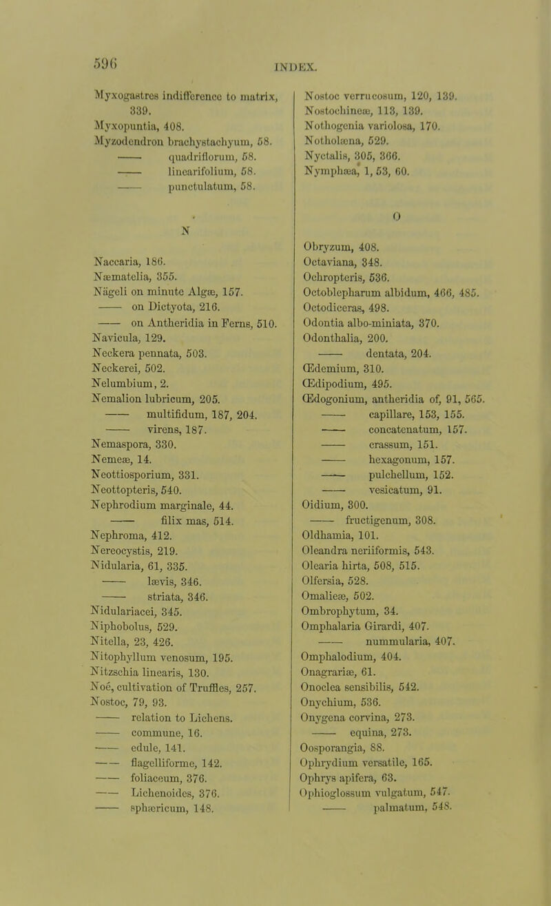 Myxogaritres indifference to matrix, 339. Myxopimtia, 408. Myzodcndrou braehyBtacliyum, 58. quadrifloruin, 68. lincarifolium, 68. punctulatum, 68. N Naccaria, 18(5. Naematelia, 355. Niigeli on minute Algae, 157. on Dictyota, 216. on Antheridia in Perns, 510. Navicula, 129. Neckera pennata, 503. Neckerei, 502. Nelumbium, 2. Nemalion lubricum, 205. multifidum, 187, 204, virens, 187. Nemaspora, 330. Neme^, 14. Neottiosporium, 331. Neottopteris, 540. Nephrodium marginale, 44. filix mas, 514. Nephroma, 412. Ifereocystis, 219. Nidularia, 61, 335. Isevis, 346. striata, 346. Nidulariacei, 345. Niphobolus, 529. Nitella, 23, 426. Nitophyllum venosum, 195. Nitzschia linearis, 130. Noe, cultivation of Truffles, 257. Nostoc, 79, 93. relation to Lichens. commune, 16. edule, 141. flagclliformc, 142. foliaceum, 376. Lichenoides, 376. sphajricum, 148, Nostoc verrucosum, 120, 139. NoHtodiinese, 113, 139. Notliogcnia variolosa, 170. Nothohcna, 529. Nyctttlis, 305, 366. Nymphffia,' 1,63, 60. 0 Obryzum, 408. Octaviana, 348. Ochropteris, 636. Octoblepharum albidum, 466, 485. Octodiccras, 498. Odontia albo-miniata, 870, Odonthalia, 200, dentata, 204, (Edemium, 310. OEdipodium, 495. CEdogonium, antheridia of, 91, 665. capillare, 153, 156. concatenatum, 157. crassum, 151. hexagonum, 157. —— pulchellum, 152. vesicatum, 91. Oidium, 300. fi-uctigenum, 308. Oldhamia, 101. Oleandra neriiformis, 543. Olearia hirta, 508, 515. OHersia, 528. Omalieas, 502. Ombrophytum, 34. Omphalaria Girardi, 407. nummularia, 407. Omphalodium, 404. Onagrarise, 61. Onoclea sensibilis, 542. Onychium, 536. Onygena corvina, 273. equina, 273. Oosporangia, 88. Ophrydium versatile, 165. Ophrys apifera, 63. Ophioglossum vulgatum, 547. palmatum, 548.