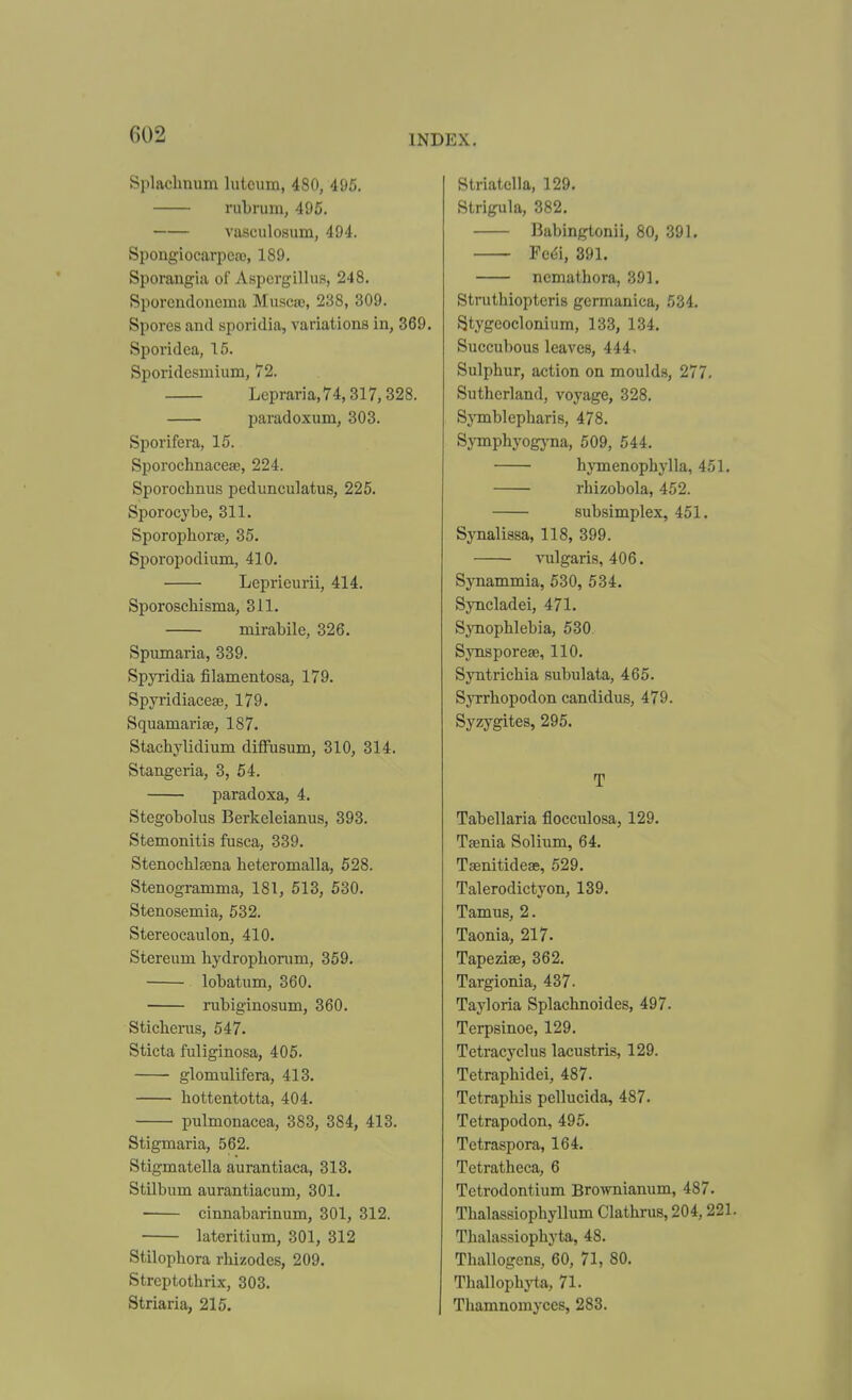 Splaclmum lutcum, 480, 495. rubrum, 495. vasculosum, 494. SpongiocaqDcro, 189. Sporangia of A.spergillus, 248. Sporendonema Musca3, 238, 309. Spores and sporidia, variations in, 369. Sporidea, 15. Sporidesmium, 72. Lepraria,74,317,328. paradoxum, 303. Sporifera, 15. Sporochnacese, 224. Sporochnus pedunculatus, 225. Sporocybe, 311. Sporophorae, 35. Sporopodium, 410. Leprieurii, 414, Sporoschisma, 311. mirabile, 326. Spumaria, 339. Spyridia filamentosa, 179. Spyridiacete, 179. Squamariee, 187. Stachylidium difFusum, 310, 314. Stangeria, 3, 54. paradoxa, 4. Stegobolus Berkeleianus, 393. Stemonitis fusca, 339. Stenochlsena heteromalla, 528. Stenogramma, 181, 513, 530. Stenosemia, 532. Stereocaulon, 410. Stereum hydrophoram, 359. lobatum, 360. iTibiginosum, 360. Sticherus, 547. Sticta fuliginosa, 405. glomulifera, 413. hottentotta, 404. pulmonacea, 383, 384, 413. Stigmaria, 562. Stigmatella aurantiaca, 313. Stilbum aurantiacum, 301. cinnabarinum, 301, 312. lateritium, 301, 312 Stilopbora rhizodes, 209. Strcptothrix, 303. Striaria, 215. Striatclla, 129. Strigula, 382. Babingtonii, 80, 391. Fedi, 391. ncmathora, 391. Struthiopteris germanica, 534. Stygeoclonium, 133, 134. Succubous leaves, 444, Sulphur, action on moulds, 277. Sutherland, voyage, 328. Symblepharis, 478. Symphyogj-na, 509, 544. hymenophylla, 451. rhizobola, 452. subsimplex, 451. Synalissa, 118, 399. vulgaris, 406. Synammia, 530, 534. Syncladei, 471. Synophlebia, 530 Synsporeae, 110. Syntrichia subulata, 465. SjTrhopodon candidus, 479. Syzygites, 295. T Tabellaria flocculosa, 129. Taenia Solium, 64. Tsenitideae, 529. Talerodictyon, 139. Tamus, 2. Taonia, 217. Tapezias, 362. Targionia, 437. Tayloria Splachnoides, 497. Terpsinoe, 129. Tetracyclus lacustris, 129. Tetraphidei, 487. Tetraphis peUucida, 487. Tetrapodon, 495. Tetraspora, 164. Tetratheca, 6 Tctrodontium Brownianum, 487. Thalassiophyllum Clathrus, 204,221. Thalassiophyta, 48. Thallogens, 60, 71, 80. Thallophj^a, 71. Thamnomyces, 283.