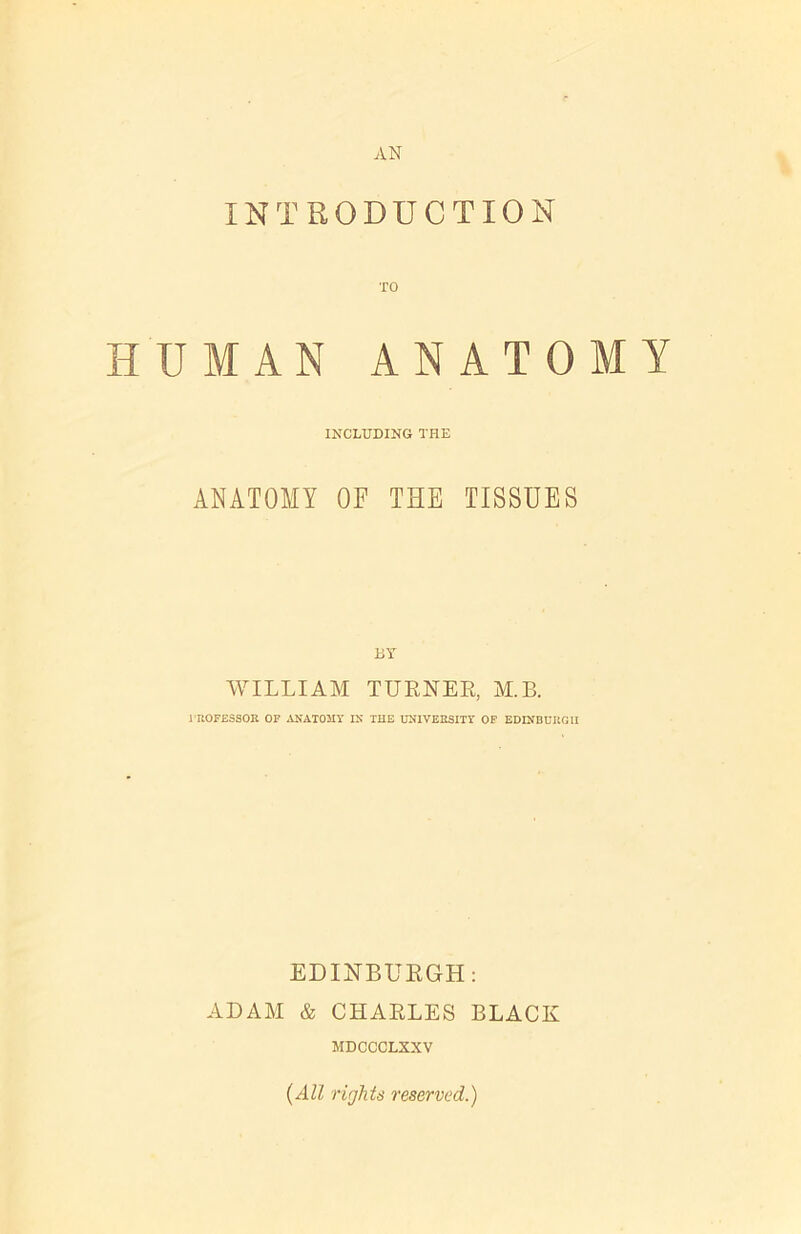 AN INTRODUCTION HUMAN ANATOMY INCLUDING THE ANATOMY OF THE TISSUES WILLIAM TURNER, M.B. 1 ROFESSOR OF ANATOMY IN THE UNIVERSITY OF EDINBURGH EDINBURGH: ADAM & CHARLES BLACK MDCCCLXXV {All rights reserved.)