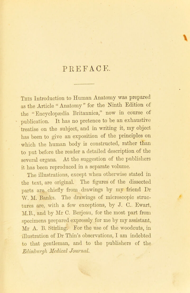 PREFACE. This Introduction to Human Anatomy was prepared as the Article “ Anatomy ” for the Ninth Edition of the “ Encyclopsedia Britannica,” now in course of publication. It has no pretence to he an exhaustive treatise on the subject, and in writing it, my object has been to give an exposition of the principles on which the human body is constructed, rather than to put before the reader a detailed description of the several organs. At the suggestion of the publishers it has been reproduced in a separate volume. The illustrations, except when otherwise stated in the text, are original. The figures of the dissected parts are chiefly from drawings by my friend Dr W. M. Banks. The drawings of microscopic struc- tures are, with a few exceptions, by J. C.. Ewart, M.B., and by Mr C. Berjeau, for the most part from specimens prepared expressly for me by my assistant, Mr A. B. Stirling. For the use of the woodcuts, in illustration of Dr Thin’s observations, I am indebted to that gentleman, and to the publishers of the Edinburgh Medical Journal.
