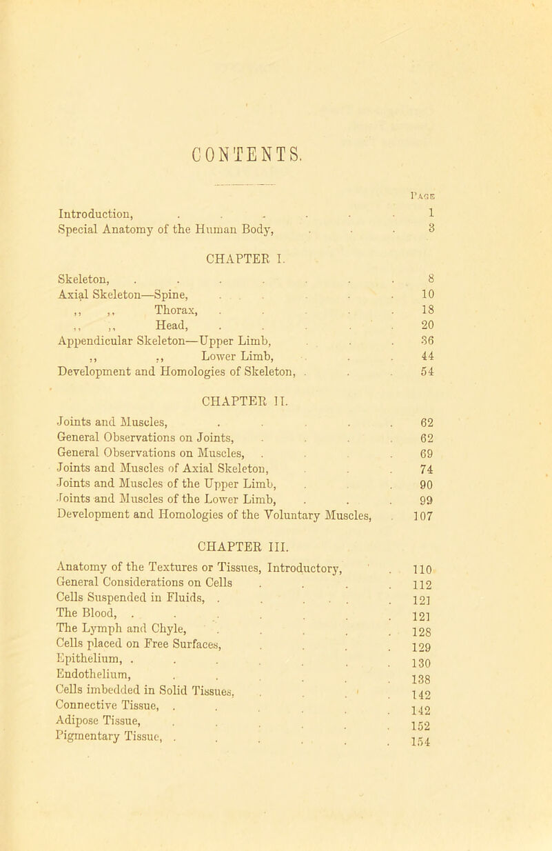 CONTENTS. I1 AGE Introduction, ..... 1 Special Anatomy of the Human Body, ... 3 CHAPTER I. Skeleton, ....... 8 Axial Skeleton—Spine, . 10 ,, ,, Thorax, .18 ,, ,, Head, . . . 20 Appendicular Skeleton—Upper Limb, . . 36 ,, ,, Lower Limb, . 44 Development and Homologies of Skeleton, . 54 CHAPTER II. Joints and Muscles, .... 62 General Observations on Joints, . 62 General Observations on Muscles, . .69 Joints and Muscles of Axial Skeleton, 74 Joints and Muscles of the Upper Limb, 90 Joints and Muscles of the Lower Limb, . . .99 Development and Homologies of the Voluntary Muscles, 107 CHAPTER III. Anatomy of the Textures or Tissues, Introductory, . 110 General Considerations on Cells . . . .112 Cells Suspended in Fluids, . . ... .121 The Blood, . . .121 The Lymph and Chyle, . . .128 Cells placed on Free Surfaces, .129 Epithelium, ... 230 Endothelium, . . 238 Cells imbedded in Solid Tissues, - ^ 42 Connective Tissue, ... 240 Adipose Tissue, ... 222 Pigmentary Tissue, ... 254