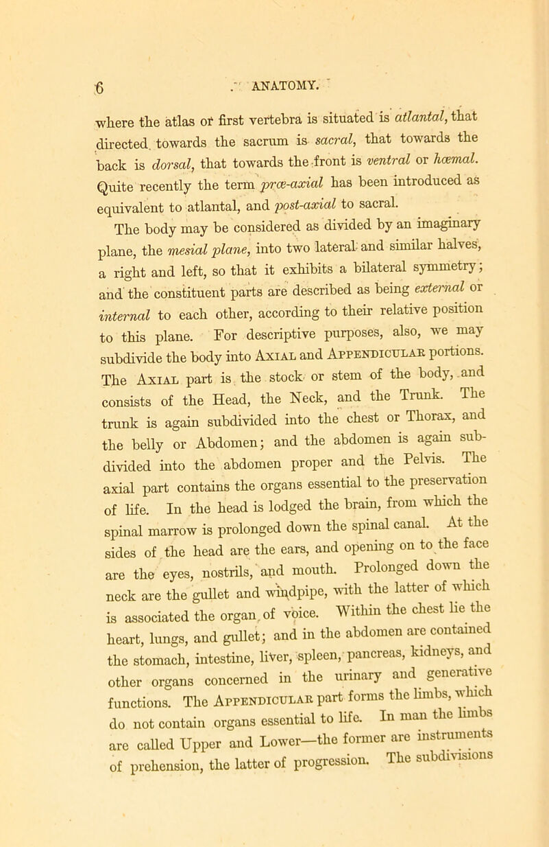 ■where the atlas of first vertebra is situated is atlantal, that directed towards the sacrum is sacral, that towards the back is dorsal, that towards the front is ventral or hcemal. Quite recently the term prce-axial has been introduced as equivalent to atlantal, and post-axial to sacral. The body may be considered as divided by an imaginary plane, the mesial plane, into two lateral- and similar halves, a right and left, so that it exhibits a bilateral symmetry; and the constituent parts are described as being external or internal to each other, according to their relative position to this plane. For descriptive purposes, also, we may subdivide the body into Axial and Appendicular portions. The Axial part is the stock or stem of the body, and consists of the Head, the Neck, and the Trunk. The trunk is again subdivided into the chest or Thorax, and the belly or Abdomen; and the abdomen is again sub- divided into the abdomen proper and the Pelvis. The axial part contains the organs essential to the preservation of life. In the head is lodged the brain, from which the spinal marrow is prolonged down the spinal canal. At the sides of the head are the ears, and opening on to the face are the eyes, nostrils, and mouth. Prolonged down the neck are the gullet and windpipe, with the latter of which is associated the organ, of voice. Within the chest lie the heart, lungs, and gullet; and in the abdomen are contained the stomach, intestine, liver, spleen, pancreas, kidneys, an other organs concerned in the urinary and generative functions. The Appendicular part forms the limbs, wine do not contain organs essential to life. In man the hmbs are called Upper and Lower—the former are instruments of prehension, the latter of progression. The subdivisions