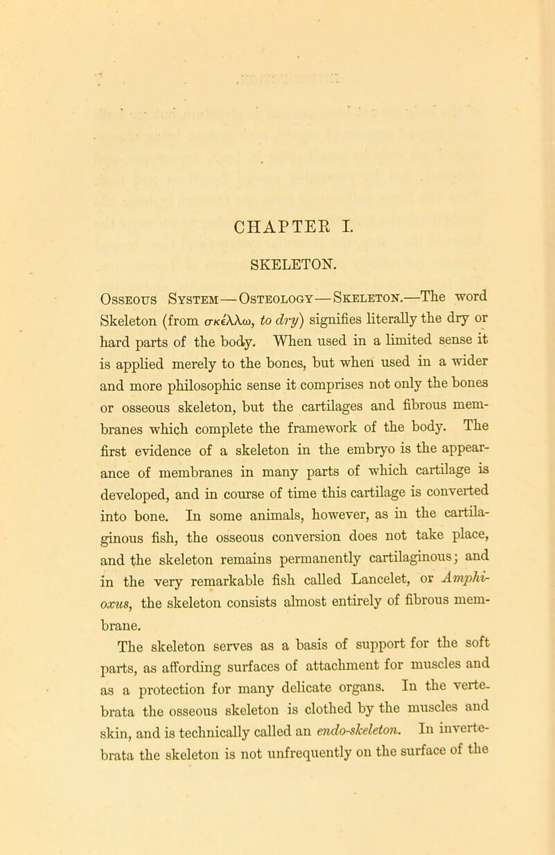 CHAPTER I. SKELETON. Osseous System—Osteology—Skeleton.—The word Skeleton (from o-kcAAg), to dry) signifies literally the dry or hard parts of the body. When used in a limited sense it is applied merely to the bones, but when used in a wider and more philosophic sense it comprises not only the bones or osseous skeleton, but the cartilages and fibrous mem- branes which complete the framework of the body. The first evidence of a skeleton in the embryo is the appear- ance of membranes in many parts of which cartilage is developed, and in course of time this cartilage is converted into bone. In some animals, however, as in the cartila- ginous fish, the osseous conversion does not take place, and the skeleton remains permanently cartilaginous; and in the very remarkable fish called Lancelet, or Ainphi- oxus, the skeleton consists almost entirely of fibrous mem- brane. The skeleton serves as a basis of support for the soft parts, as affording surfaces of attachment for muscles and as a protection for many delicate organs. In the verte. brata the osseous skeleton is clothed by the muscles and skin, and is technically called an endo-skeleton. In inverte- brate the skeleton is not unfrequently on the surface of the