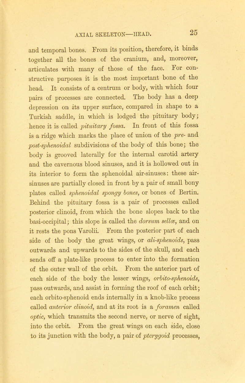 and temporal bones. From its position, therefore, it binds together all the bones of the cranium, and, moreover, articulates with many of those of the face. For con- structive purposes it is the most important bone of the head. It consists of a centrum or body, with which four pairs of processes are connected. The body has a deep depression on its upper surface, compared in shape to a Turkish saddle, in which is lodged the pituitary body; hence it is called pituitary fossa. In front of this fossa is a ridge which marks the place of union of the pre- and post-sphenoidal subdivisions of the body of this bone; the body is grooved laterally for the internal carotid artery and the cavernous blood sinuses, and it is hollowed out in its interior to form the sphenoidal air-sinuses: these air- sinuses are partially closed in front by a pair of small bony plates called sphenoidal spongy bones, or bones of Bertin. Behind the pituitary fossa is a pair of processes called posterior clinoid, from which the bone slopes back to the basi-occipital; this slope is called the dorsum sellas, and on it rests the pons Varolii. From the posterior part of each side of the body the great wings, or ali-sphenoids, pass outwards and upwards to the sides of the skull, and each sends off a plate-like process to enter into the formation of the outer wall of the orbit. From the anterior part of each side of the body the lesser wings, orbito-sphenoids, pass outwards, and assist in forming the roof of each orbit; each orbito-sphenoid ends internally in a knob-like process called anterior clinoid, and at its root is a foramen called optic, which transmits the second nerve, or nerve of sight, into the orbit. From the great wings on each side, close to its junction with the body, a pair of pterygoid processes,