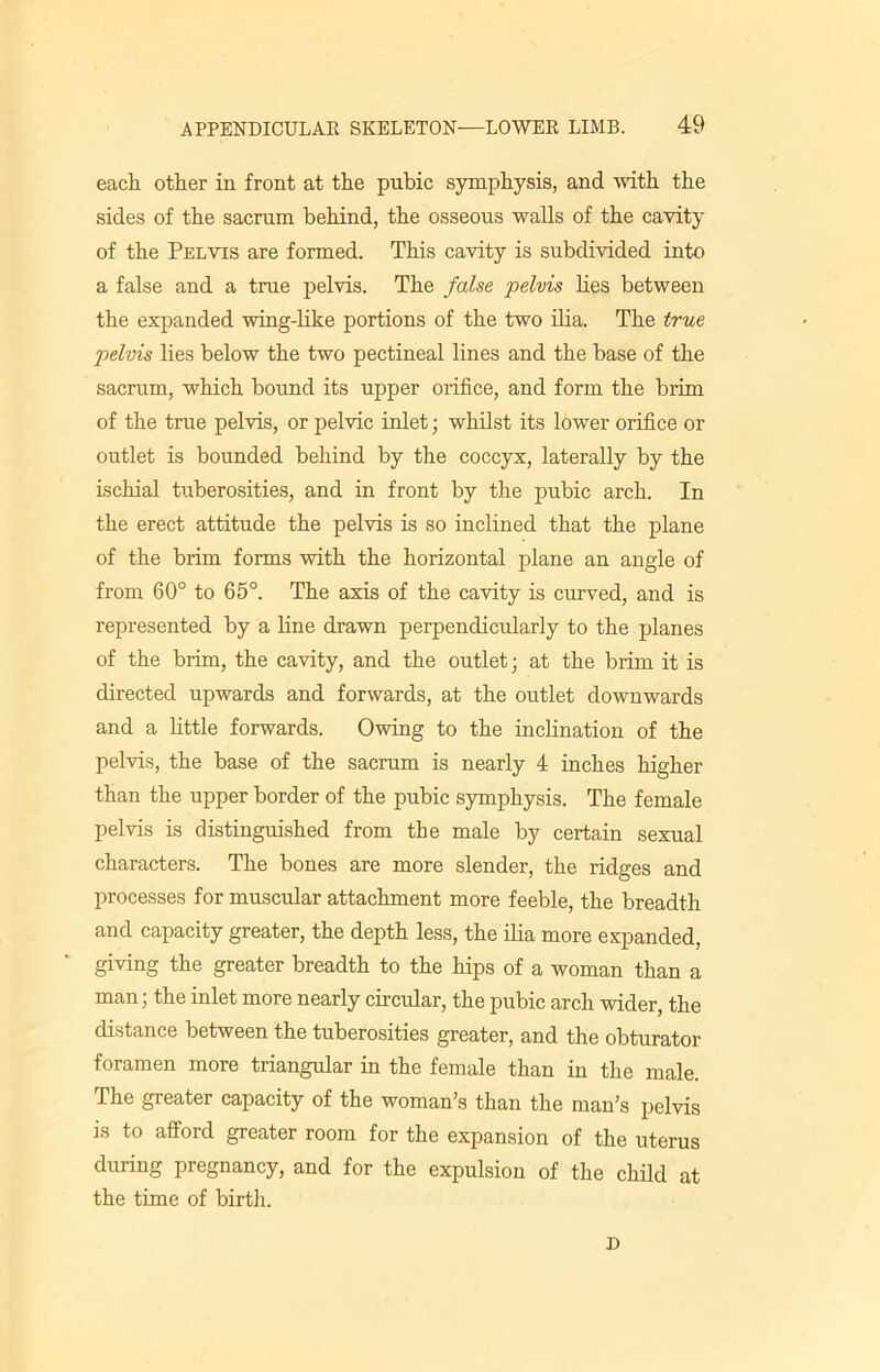 each other in front at the pubic symphysis, and with the sides of the sacrum behind, the osseous walls of the cavity of the Pelvis are formed. This cavity is subdivided into a false and a true pelvis. The false pelvis lies between the expanded wing-like portions of the two ilia. The true pelvis lies below the two pectineal lines and the base of the sacrum, which bound its upper orifice, and form the brim of the true pelvis, or pelvic inlet; whilst its lower orifice or outlet is bounded behind by the coccyx, laterally by the ischial tuberosities, and in front by the pubic arch. In the erect attitude the pelvis is so inclined that the plane of the brim forms with the horizontal plane an angle of from 60° to 65°. The axis of the cavity is curved, and is represented by a line drawn perpendicularly to the planes of the brim, the cavity, and the outlet; at the brim it is directed upwards and forwards, at the outlet downwards and a little forwards. Owing to the inclination of the pelvis, the base of the sacrum is nearly 4 inches higher than the upper border of the pubic symphysis. The female pelvis is distinguished from the male by certain sexual characters. The bones are more slender, the ridges and processes for muscular attachment more feeble, the breadth and capacity greater, the depth less, the ilia more expanded, giving the greater breadth to the hips of a woman than a man; the inlet more nearly circular, the pubic arch wider, the distance between the tuberosities greater, and the obturator foramen more triangular in the female than in the male. The greater capacity of the woman’s than the man’s pelvis is to afford greater room for the expansion of the uterus during pregnancy, and for the expulsion of the child at the time of birth. D