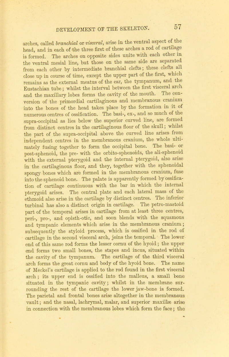 arches, caUed branchial or visceral, arise in the ventral aspect of the head, and in each of the three first of these arches a rod of cartilage is formed. The arches on opposite sides unite with each othei in the ventral mesial line, but those on the same side are separated from each other by intermediate branchial clefts; these clefts all close up in course of time, except the upper part of the first, which remains as the external meatus of the ear, the tympanum, and the Eustachian tube; whilst the interval between the first visceral arch and the maxillary lobes forms the cavity of the mouth. The con- version of the primordial cartilaginous and membranous cranium into the bones of the head takes place by the formation in it of numerous centres of ossification. The basi-, ex-, and so much of the supra-occipital as lies below the superior curved line, are formed from distinct centres in the cartilaginous floor of the skull; whilst the part of the supra-occipital above the curved line arises from independent centres in the membranous cranium, the whole ulti- mately fusing together to form the occipital hone. The basi- or post-sphenoid, the pre- with the orbito-sphenoids, the ali-sphenoid with the external pteiygoid and the internal pterygoid, also arise in the cartilaginous floor, and they, together with the sphenoidal spongy hones which are formed in the membranous cranium, fuse into the sphenoid hone. The palate is apparently formed by ossifica- tion of cartilage continuous with the bar in which the internal pterygoid arises. The central plate and each lateral mass of the ethmoid also arise in the cartilage by distinct centres. The inferior tnrhinal has also a distinct origin in cartilage. The petro-mastoid part of the temporal arises in cartilage from at least three centres, peri-, pro-, and opisth-otic, and soon blends with the squamous and tympanic elements which arise in the membranous cranium; subsequently the styloid process, which is ossified in the rod of cartilage in the second visceral arch, joins the temporal. The lower end of this same rod forms the lesser cornu of the hyoid; the upper end forms two small bones, the stapes and incus, situated within the cavity of the tympanum. The cartilage of the third visceral arch forms the great cornu and body of the hyoid hone. The name of Meckel’s cartilage is applied to the rod found in the first visceral arch; its upper end is ossified into the malleus, a small hone situated in the tympanic cavity; whilst in the membrane sur- rounding the rest of the cartilage the lower jaw-bone is formed. The parietal and frontal bones arise altogether in the membranous vault; and the nasal, lachrymal, malar, and superior maxilbe arise in connection with the membranous lobes which form the face; the