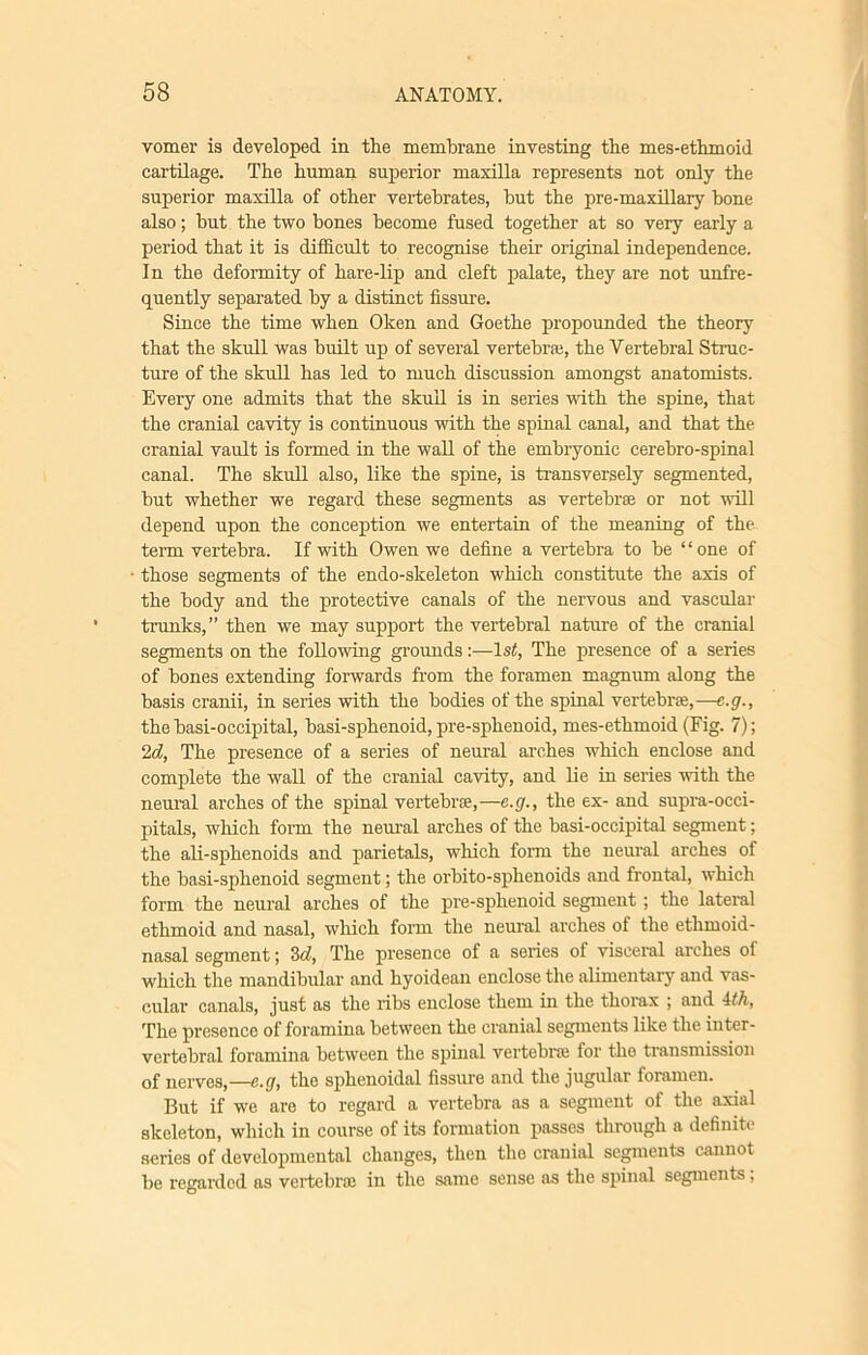 vomer is developed in the membrane investing the mes-ethmoid cartilage. The human superior maxilla represents not only the superior maxilla of other vertebrates, but the pre-maxillary bone also; but the two bones become fused together at so very early a period that it is difficult to recognise their original independence. In the deformity of hare-lip and cleft palate, they are not unfre- quently separated by a distinct fissure. Since the time when Oken and Goethe propounded the theory that the skull was built up of several vertebra;, the Vertebral Struc- ture of the skull has led to much discussion amongst anatomists. Every one admits that the skull is in series with the spine, that the cranial cavity is continuous with the spinal canal, and that the cranial vault is formed in the wall of the embryonic cerebro-spinal canal. The skull also, like the spine, is transversely segmented, but whether we regard these segments as vertebra or not will depend upon the conception we entertain of the meaning of the term vertebra. If with Owen we define a vertebra to be “one of those segments of the endo-skeleton which constitute the axis of the body and the protective canals of the nervous and vascular trunks,” then we may support the vertebral nature of the cranial segments on the following grounds:—ls£, The presence of a series of bones extending forwards from the foramen magnum along the basis cranii, in series with the bodies of the spinal vertebra;,—e.g., the basi-occipital, basi-sphenoid, pre-sphenoid, mes-ethmoid (Fig. 7); 2d, The presence of a series of neural arches which enclose and complete the wall of the cranial cavity, and lie in series with the neural arches of the spinal vertebrae,—e.g., the ex- and supra-occi- pitals, which form the neural arches of the basi-occipital segment; the ali-sphenoids and parietals, which form the neural arches of the basi-sphenoid segment; the orbito-sphenoids and frontal, which form the neural arches of the pre-sphenoid segment ; the lateral ethmoid and nasal, which form the neural arches of the ethmoid- nasal segment; 3d, The presence of a series of visceral arches of which the mandibular and hyoidean enclose the alimentary and vas- cular canals, just as the ribs enclose them in the thorax ; and Uh, The presence of foramina between the cranial segments like the inter- vertebral foramina between the spinal vertebra; for the transmission of nerves,—e.g, the sphenoidal fissure and the jugular foramen. But if we are to regard a vertebra as a segment of the axial skeleton, which in course of its formation passes through a definite series of developmental changes, then the cranial segments cannot be regarded as vertebra; in the same sense as the spinal segments,