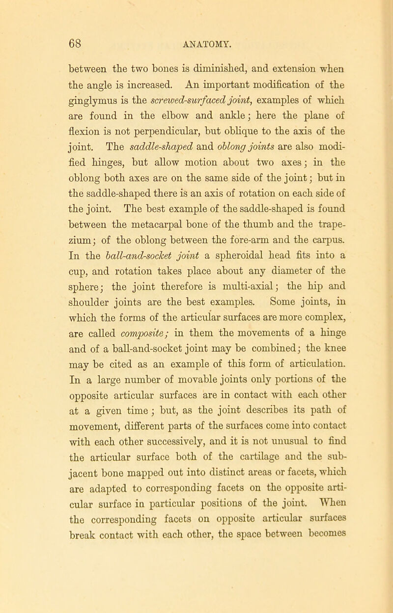 between the two bones is diminished, and extension when the angle is increased. An important modification of the ginglymus is the screwed-surfaced joint, examples of which are found in the elbow and ankle; here the plane of flexion is not perpendicular, but oblique to the axis of the joint. The saddle-shaped and oblong joints are also modi- fied hinges, but allow motion about two axes; in the oblong both axes are on the same side of the joint; but in the saddle-shaped there is an axis of rotation on each side of the joint. The best example of the saddle-shaped is found between the metacarpal bone of the thumb and the trape- zium ; of the oblong between the fore-arm and the carpus. In the ball-and-socket joint a spheroidal head fits into a cup, and rotation takes place about any diameter of the sphere; the joint therefore is multi-axial; the hip and shoulder joints are the best examples. Some joints, in which the forms of the articular surfaces are more complex, are called composite; in them the movements of a hinge and of a ball-and-socket joint may be combined; the knee may be cited as an example of this form of articulation. In a large number of movable joints only portions of the opposite articular surfaces are in contact with each other at a given time ; but, as the joint describes its path of movement, different parts of the surfaces come into contact with each other successively, and it is not unusual to find the articular surface both of the cartilage and the sub- jacent bone mapped out into distinct areas or facets, which are adapted to corresponding facets on the opposite arti- cular surface in particular positions of the joint. When the corresponding facets on opposite articular surfaces break contact with each other, the space between becomes