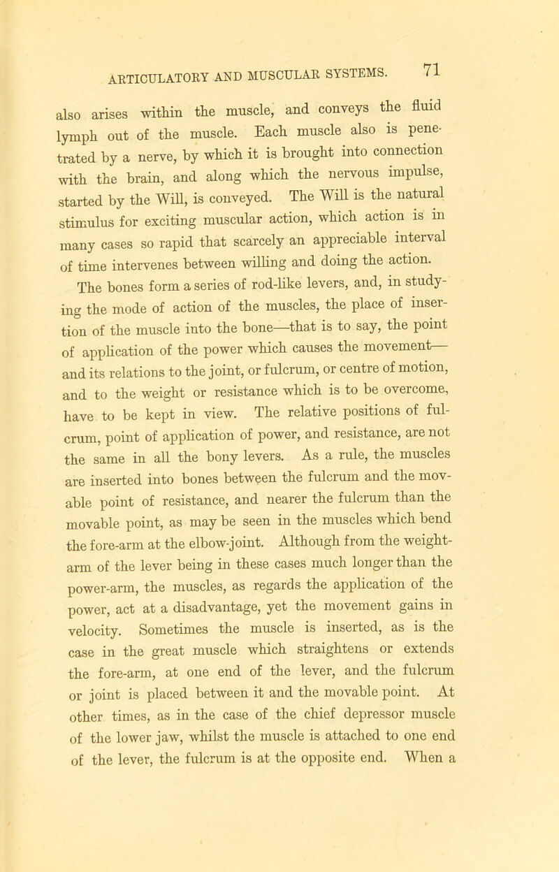 also arises within the muscle, and conveys the fluid lymph out of the muscle. Each muscle also is pene- trated by a nerve, by which it is brought into connection with the brain, and along which the nervous impulse, started by the Will, is conveyed. The Will is the natural stimulus for exciting muscular action, which action is m many cases so rapid that scarcely an appreciable interval of time intervenes between willing and doing the action. The bones form a series of rod-like levers, and, in study- ing the mode of action of the muscles, the place of inser- tion of the muscle into the bone—that is to say, the point of application of the power which causes the movement— and its relations to the joint, or fulcrum, or centre of motion, and to the weight or resistance which is to be overcome, have to be kept in view. The relative positions of ful- crum, point of application of power, and resistance, are not the same in all the bony levers. As a rule, the muscles are inserted into bones between the fulcrum and the mov- able point of resistance, and nearer the fulcrum than the movable point, as may be seen in the muscles which bend the fore-arm at the elbow-joint. Although from the weight- arm of the lever being in these cases much longer than the power-arm, the muscles, as regards the application of the power, act at a disadvantage, yet the movement gains in velocity. Sometimes the muscle is inserted, as is the case in the great muscle which straightens or extends the fore-arm, at one end of the lever, and the fulcrum or joint is placed between it and the movable point. At other times, as in the case of the chief depressor muscle of the lower jaw, whilst the muscle is attached to one end of the lever, the fulcrum is at the opposite end. When a