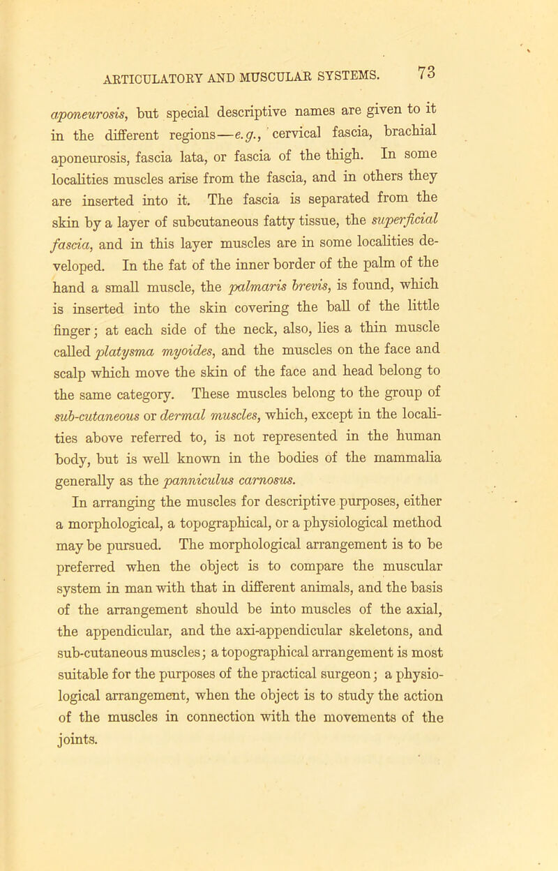 aponeurosis, but special descriptive names are given to it in tbe different regions—e. g., cervical fascia, brachial aponeurosis, fascia lata, or fascia of the thigh. In some localities muscles arise from the fascia, and in others they are inserted into it. The fascia is separated from the skin by a layer of subcutaneous fatty tissue, the superficial fascia, and in this layer muscles are in some localities de- veloped. In the fat of the inner border of the palm of the hand a small muscle, the palmaris brevis, is found, which is inserted into the skin covering the ball of the little finger; at each side of the neck, also, lies a thin muscle called platysma myoides, and the muscles on the face and scalp which move the skin of the face and head belong to the same category. These muscles belong to the group of sub-cutaneous or dermal muscles, which, except in the locali- ties above referred to, is not represented in the human body, but is well known in the bodies of the mammalia generally as the panniculus carnosus. In arranging the muscles for descriptive purposes, either a morphological, a topographical, or a physiological method may be pursued. The morphological arrangement is to be preferred when the object is to compare the muscular system in man with that in different animals, and the basis of the arrangement should be into muscles of the axial, the appendicular, and the axi-appendicular skeletons, and sub-cutaneous muscles; a topographical arrangement is most suitable for the purposes of the practical surgeon; a physio- logical arrangement, when the object is to study the action of the muscles in connection with the movements of the joints.