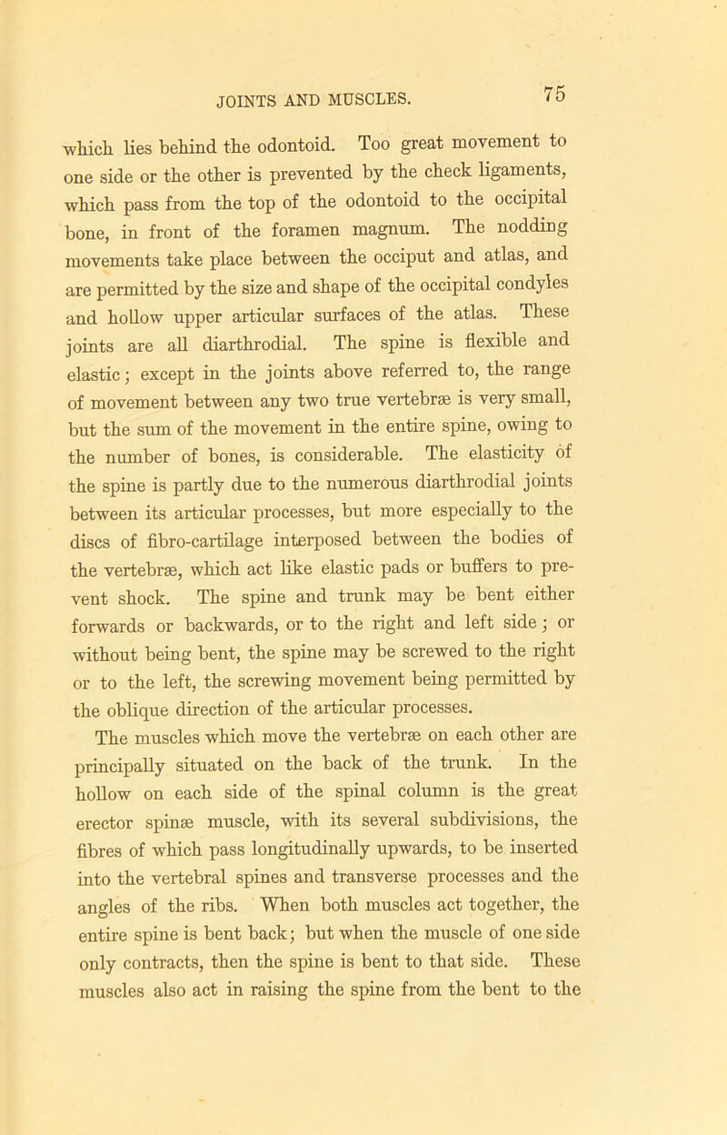 which lies behind the odontoid. Too great movement to one side or the other is prevented by the check ligaments, which pass from the top of the odontoid to the occipital bone, in front of the foramen magnum. The nodding movements take place between the occiput and atlas, and are permitted by the size and shape of the occipital condyles and hollow upper articular surfaces of the atlas. These joints are all diarthrodial. The spine is flexible and elastic; except in the joints above referred to, the range of movement between any two true vertebrae is very small, but the sum of the movement in the entire spine, owing to the number of bones, is considerable. The elasticity of the spine is partly due to the numerous diarthrodial joints between its articular processes, but more especially to the discs of fibro-cartilage interposed between the bodies of the vertebrae, which act like elastic pads or buffers to pre- vent shock. The spine and trunk may be bent either forwards or backwards, or to the right and left side; or without being bent, the spine may be screwed to the right or to the left, the screwing movement being permitted by the oblique direction of the articular processes. The muscles which move the vertebrae on each other are principally situated on the back of the trunk. In the hollow on each side of the spinal column is the great erector spin* muscle, with its several subdivisions, the fibres of which pass longitudinally upwards, to be inserted into the vertebral spines and transverse processes and the angles of the ribs. When both muscles act together, the entire spine is bent back; but when the muscle of one side only contracts, then the spine is bent to that side. These muscles also act in raising the spine from the bent to the