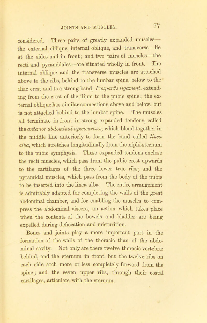 considered. Three pairs of greatly expanded muscles— the external oblique, internal oblique, and transverse—lie at the sides and in front; and two pairs of muscles—the recti and pyramidales—are situated wholly in front. The internal oblique and the transverse muscles are attached above to the ribs, behind to the lumbar spine, below to the iliac crest and to a strong band, Poupart’s ligament, extend- ing from the crest of the ilium to the pubic spine; the ex- ternal oblique has similar connections above and below, but is not attached behind to the lumbar spine. The muscles all terminate in front in strong expanded tendons, called the anterior abdominal aponeuroses, which blend together in the middle line anteriorly to form the band called linea alba, which stretches longitudinally from the xiphi-sternum to the pubic symphysis. These expanded tendons enclose the recti muscles, which pass from the pubic crest upwards to the cartilages of the three lower true ribs; and the pyramidal muscles, which pass from the body of the pubis to be inserted into the linea alba. The entire arrangement is admirably adapted for completing the walls of the great abdominal chamber, and for enabling the muscles to com- press the abdominal viscera, an action which takes place when the contents of the bowels and bladder are being expelled during defalcation and micturition. Bones and joints play a more important part in the formation of the walls of the thoracic than of the abdo- minal cavity. Not only are there twelve thoracic vertebrae behind, and the sternum in front, but the twelve ribs on each side arch more or less completely forward from the spine; and the seven upper ribs, through their costal cartilages, articulate with the sternum.