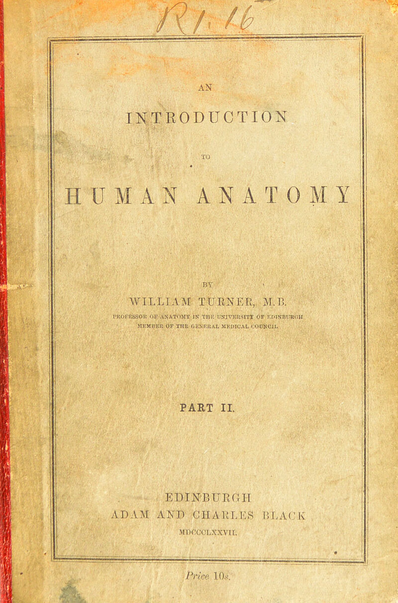 INTRODUCTION TO HUMAN ANATOMY BT WILLIAM TUHNEL,, M.T5. rROFESSOn op ASATOMT in THK UNI\TJUSITI 6p F.mNTUrRl'.H MEMBER OF THE GENEKiAL MEDICAL CODNCIL PAET II. EHINBUEGH ADAM AND CHAULES BLACK MDCGCLXXVIT. Pries KL.