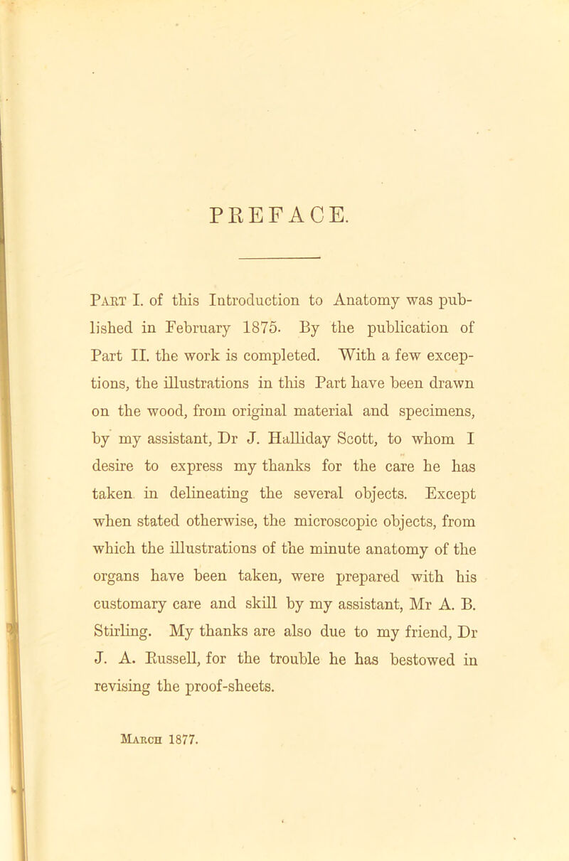 PREFACE. Paet I. of this Introduction to Anatomy was pub- lished in February 1875. By the publication of Part II. the work is completed. With a few excep- tions, the illustrations in tliis Part have been drawn on the wood, from original material and specimens, by my assistant. Dr J. HaUiday Scott, to whom I desire to express my thanks for the care he has taken in delineating the several objects. Except when stated otherwise, the microscopic objects, from which the illustrations of the minute anatomy of the organs have been taken, were prepared with his customary care and skill by my assistant, Mr A. B. Stirling. My thanks are also due to my friend. Dr J. A. PiusseU, for the trouble he has bestowed in revising the proof-sheets. March 1877.