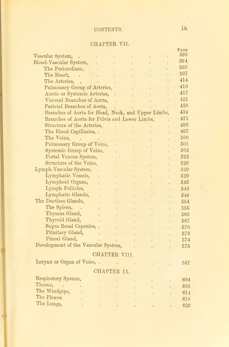 CHAPTEE VII. Page Vascular System, ....•• Blood-Vascular System, . . . . .394 The Pericardium, . . . . • 395 The Heart, . . . . • • 397 The Arteries, ^ . . . • .414 Pulmonary Group of Arteries, . . .416 Aortic or Systemic Arteries, . . . .417 Visceral Branches of Aorta, .... 421 Parietal Branches of Aorta, .... 428 Branches of Aorta for Head, Heck, and Upper Limbs, 434 Branches of Aorta for Pelvis and Lower Limbs, . 471 Structure of the Arteries, .... 493 The Blood Capillaries, . . . .497 The Veins, ...... 50O Pulmonary Group of Veins, .... 501 Systemic Group of Veins, .... 502 Portal Venous System, . • . . 522 Structure of the Veins, .... 526 Lymph-Vascular System, . . . . .529 Lymphatic Vessels, . . . . .529 Lymphoid Organs, . . .545 Lymph Follicles, ..... 546 Lymphatic Glands, . . . . .549 The Ductless Glands, ..... 554 The Spleen, ...... 555 Thymus Gland, . . . . .565 Thyroid Gland, ..... 567 Supra Eenal Capsules, . . . . .570 Pituitary Gland, • . . . . 573 Pineal Gland, • • . . . 574 Development of the Vascular System, . . 575 CHAPTER VIII. Larynx or Organ of Voice, ..... 587 CHAPTER IX. Respiratory System, ..... 604 Thorax, ....... 605 The Windpipe, . . . . . .614 The Pleurte . . . .619 The Lungs, . . . . . .626