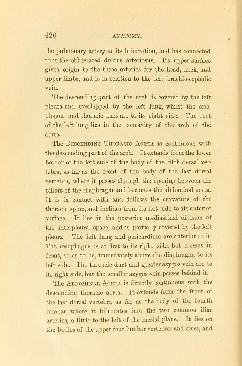 the pulmonary artery at its bifurcation, and has connected to it the obliterated ductus arteriosus. Its upper surface giv^es origin to the three arteries for the head, neck, and upper limbs, and is in relation to the left brachio-cephalic vein. The descending part of the arch is covered by the left pleura and overlapped by the left lung, whilst the oeso- phagus and thoracic duct are to its right side. The root of the left lung lies in the concavity of the arch of the aorta. The Descending Thoeacic Aoeta is continuous with the descending part of the arch. It extends from the lower border of the left side of the body of the fifth dorsal ver- tebra, as far as the front of the body of the last dorsal vertebra, where it passes through the opening between the pillars of the diaphragm and becomes the abdominal aorta. It is in contact with and follows the curvature of the thoracic spine, and inclines from its left side to its anterior surface. It lies in the posterior mediastinal division of the interpleural space, and is partially covered by the left pleura. The left lung and pericardium are anterior to it. The oesophagus is at first to its right side, but crosses in front, so as to lie, immediately above the diaphragm, to its left side. The thoracic duct and greater azygos vein are to its right side, but the smaller azygos vein passes behind it. The Abdominal Aoeta is directly continuous with the descending thoracic aorta. It extends from the front of the last dorsal vertebra as far as the body of the fourth lumbar, where it bifurcates into the two common iliac arteries, a little to the left of the mesial plane. It lies on the bodies of the upper four lumbar vertebrae and discs, and