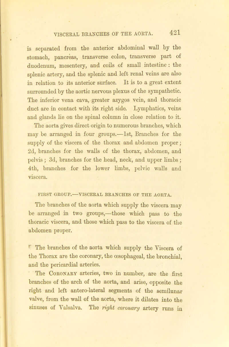 is separated from the anterior abdominal wall by the stomach, pancreas, transverse colon, transverse part of duodenum, mesentery, and coils of small intestine ; the splenic artery, and the splenic and left renal veins are also in relation to its anterior surface. It is to a great extent surrounded by the aortic nervous plexus of the sympathetic. The inferior vena cava, greater azygos vein, and thoracic duct are in contact with its right side. Lymphatics, veins and glands lie on the spinal column in close relation to it. The aorta gives direct origin to numerous branches, which may be arranged in four groups.—1st, Branches for the supply of the viscera of the thorax and abdomen proper; 2d, branches for the walls of the thorax, abdomen, and pelvis ; 3d, branches for the head, neck, and upper limbs ; 4th, branches for the lower limbs, pelvic walls and viscera. FIRST GROUP.—VISCERAL BRANCHES OF THE AORTA. The branches of the aorta which supply the viscera may be arranged in two groups,—those which pass to the thoracic viscera, and those which pass to the viscera of the abdomen proper. The branches of the aorta which supply the Viscera of the Thorax are the coronary, the oesophageal, the bronchial, and the pericardial arteries. The Coronary arteries, two in number, are the first branches of the arch of the aorta, and arise, opposite the right and left antero-lateral segments of the semilunar valve, from the wall of the aorta, where it dilates into the sinuses of Valsalva. The right coi'onarg artery runs in