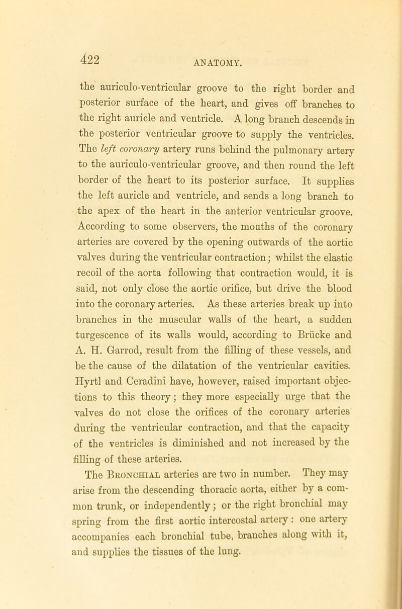 ANATOMY. the auriculo-ventricular groove to the right border and posterior surface of the heart, and gives off branches to the right auricle and ventricle. A long branch descends in the posterior ventricular groove to supply the ventricles. The left coronary artery runs behind the pulmonary artery to the auriculo-ventricular groove, and then round the left border of the heart to its posterior surface. It supplies the left auricle and ventricle, and sends a long branch to the apex of the heart in the anterior ventricular groove. According to some observers, the mouths of the coronary arteries are covered by the opening outwards of the aortic valves during the ventricular contraction; whilst the elastic recoil of the aorta following that contraction would, it is said, not only close the aortic orifice, but drive the blood into the coronary arteries. As these arteries break up into branches in the muscular waUs of the heart, a sudden turgescence of its walls would, according to Bi’iicke and A. H. Garrod, result from the fiUing of these vessels, and be the cause of the dilatation of the ventricular cavities. Hyrtl and Ceradini have, however, raised important objec- tions to this theory; they more especially urge that the valves do not close the orifices of the coronary arteries during the ventricular contraction, and that the capacity of the ventricles is diminished and not increased by the fiUing of these arteries. The Bkonchial arteries are two in number. They may arise from the descending thoracic aorta, either by a com- mon trunk, or independently; or the right bronchial may spring from the first aortic intercostal arteiy: one artery accompanies each bronchial tube, branches along with it, and supplies the tissues of the lung.