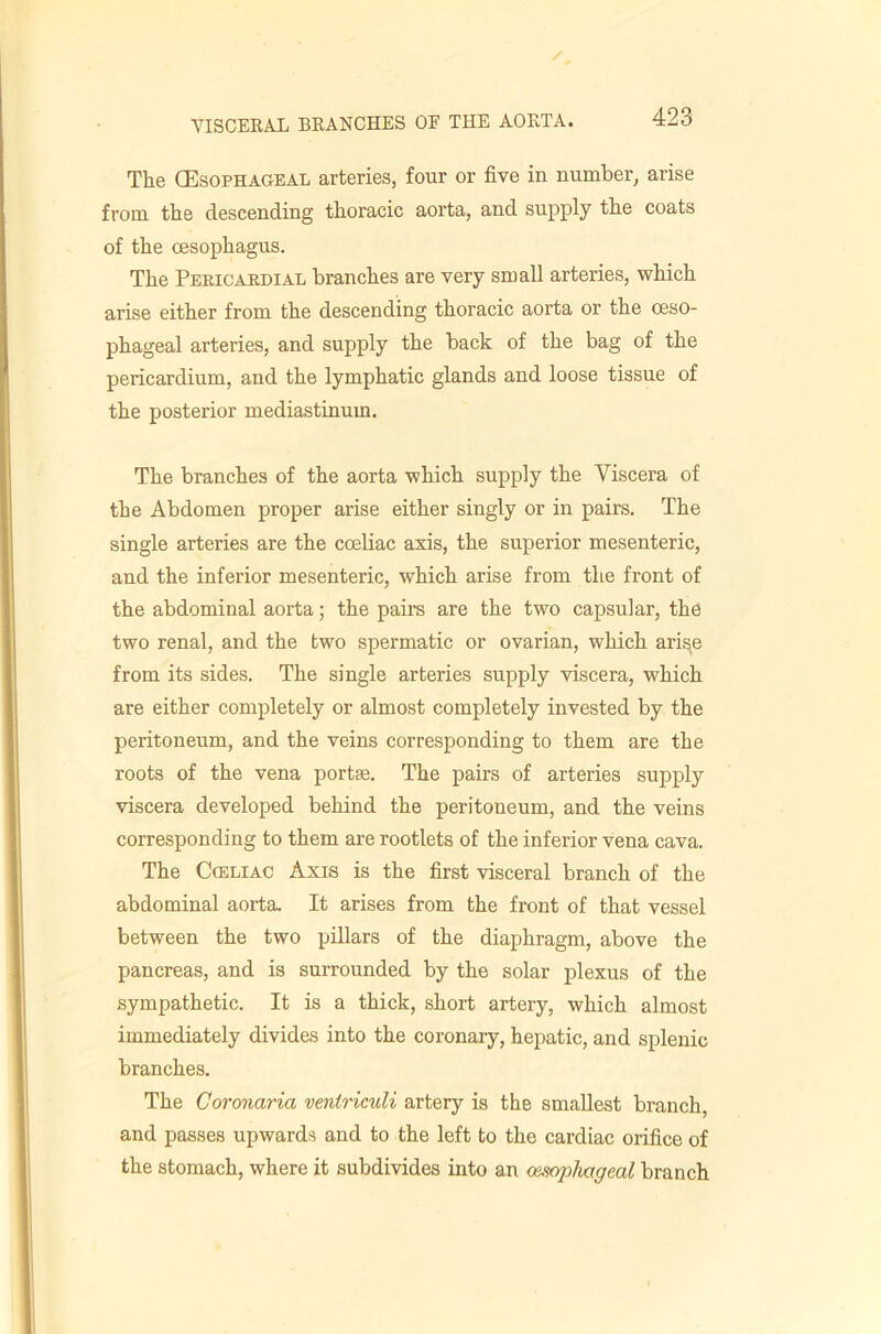 The (Esophageal arteries, four or five in number, arise from the descending thoracic aorta, and supply the coats of the oesophagus. The Pericardial branches are very small arteries, vt^hich arise either from the descending thoracic aorta or the oeso- phageal arteries, and supply the back of the bag of the pericardium, and the lymphatic glands and loose tissue of the posterior mediastinum. The branches of the aorta which supply the Viscera of the Abdomen proper arise either singly or in pairs. The single arteries are the coeliac axis, the superior mesenteric, and the inferior mesenteric, which arise from the front of the abdominal aorta; the pairs are the two capsular, the two renal, and the two spermatic or ovarian, which ari^e from its sides. The single arteries supply viscera, which are either completely or almost completely invested by the peritoneum, and the veins corresponding to them are the roots of the vena portte. The pairs of arteries supply viscera developed behind the peritoneum, and the veins corresponding to them are rootlets of the inferior vena cava. The CiELiAC Axis is the first visceral branch of the abdominal aorta. It arises from the front of that vessel between the two pdlars of the diaphragm, above the pancreas, and is surrounded by the solar plexus of the sympathetic. It is a thick, short artery, which almost immediately divides into the coronary, hepatic, and splenic branches. The Coronaria veniriculi artery is the smallest branch, and passes upwards and to the left to the cardiac orifice of the stomach, where it subdivides into an amphageal branch