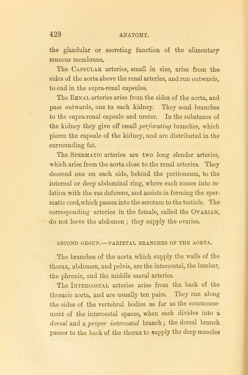 the glandular or secreting function of the alimentary mucous membrane. The Capsular arteries, small in size, arise from the> sides of the aorta above the renal arteries, and run outwards, to end in the supra-renal capsules. The Renal arteries arise from the sides of the aorta, and pass outwards, one to each kidney. They send branches to the supra-renal capsule and ureter. In the substance of the kidney they give off small perfm'athig branches, which pierce the capsule of the kidney, and are distributed in the surrounding fat. The Spermatic arteries are two long slender arteries, which arise from the aorta close to the renal arteries. They descend one on each side, behind the peritoneum, to the internal or deep abdominal ring, where each comes into re- lation with the vas deferens, and assists in forming the sper- matic cord,which passes into the scrotum to the testicle. The corresponding arteries in the female, called the Ovarian, do not leave the abdomen ; they supply the ovaries. SECOND GROUP.—PARIETAL BRANCHES OF THE AORTA. The branches of the aorta which supply the walls of the thorax, abdomen, and pelvis, are the intercostal, the lumbar, the phrenic, and the middle sacral arteries. The Intercostal arteries arise from the back of the thoracic aorta, and are usually ten pairs. They run along the sides of the vertebral bodies as far as the commence- ment of the intercostal spaces, when each divides into a dorsal and a proper intercostal branch; the dorsal branch passes to the back of the thorax to supply the deep muscles