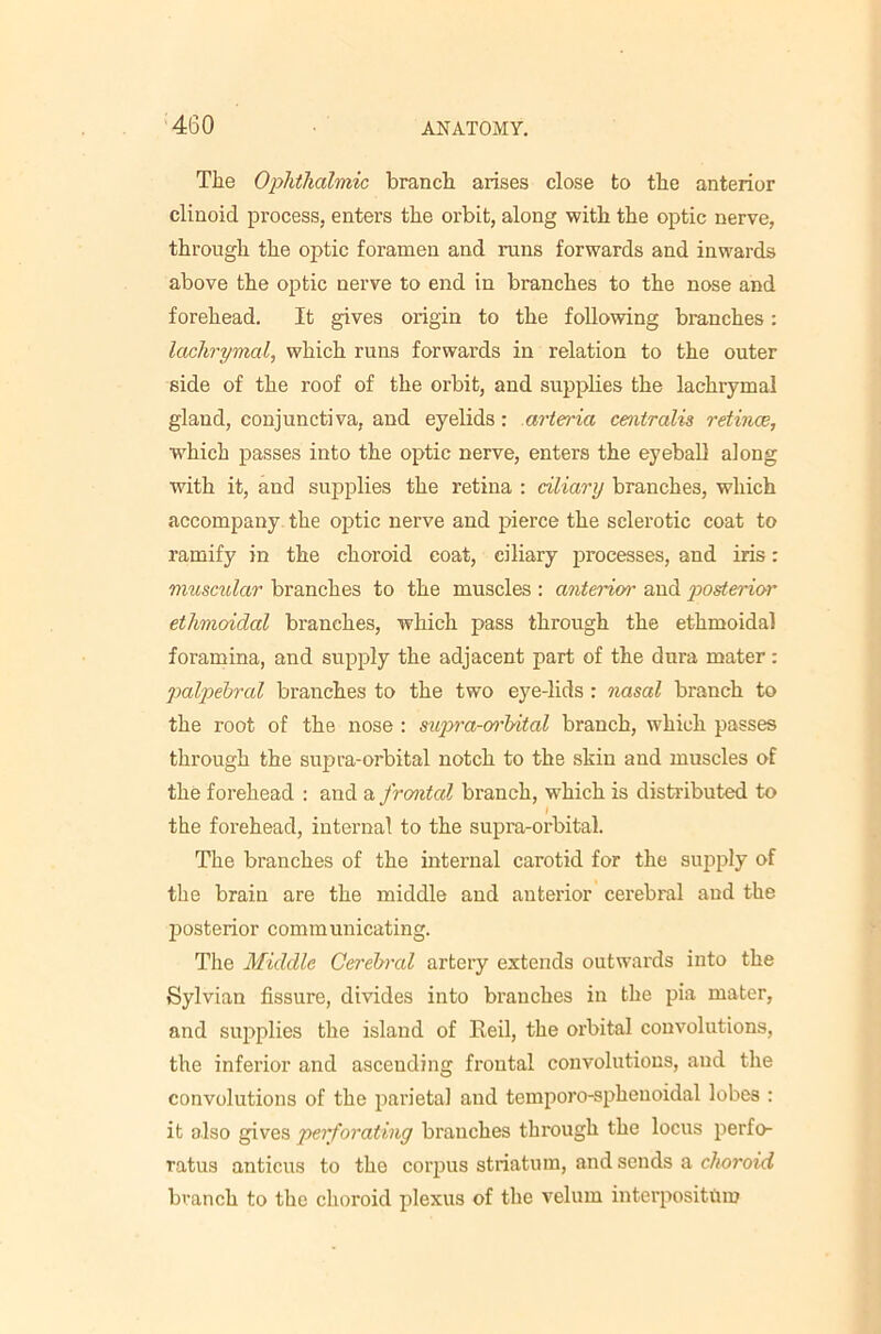 The Ophthalmic branch arises close to the anterior clinoid process, enters the orbit, along with the optic nerve, through the optic foramen and runs forwards and inwards above the optic nerve to end in branches to the nose and forehead. It gives origin to the following branches: lachrymal, which runs forwards in relation to the outer side of the roof of the orbit, and supplies the lachrymal gland, conjunctiva, and eyelids: arteria centralis retince, which passes into the optic nerve, enters the eyebaD along with it, and supplies the retina : ciliary branches, which accompany the optic nerve and pierce the sclerotic coat to ramify in the choroid coat, ciliary processes, and iris: muscular branches to the muscles ; anterior and poderior ethmoidal branches, which pass through the ethmoidal foramina, and supply the adjacent part of the dura mater; palpebral branches to the two eye-lids : nasal branch to the root of the nose : supra-oc'bital branch, which passes through the sujjra-orbital notch to the skin and muscles of the forehead : and a frontal branch, which is distributed to I the forehead, internal to the supra-orbital. The branches of the internal carotid for the supply of the brain are the middle and anterior cerebral and the IDOsterior communicating. Tlie Middle Cerebral artery extends outwards into the Sylvian fissure, divides into branches in the pia mater, and supplies the island of Eeil, the orbital convolutions, the inferior and ascending frontal convolutions, and the convolutions of the parietal and temporo-spheuoidal lobes : it also gives perforating branches through the locus perfo- ratus anticus to the corpus striatum, and sends a choroid branch to the choroid plexus of the velum interpositilm