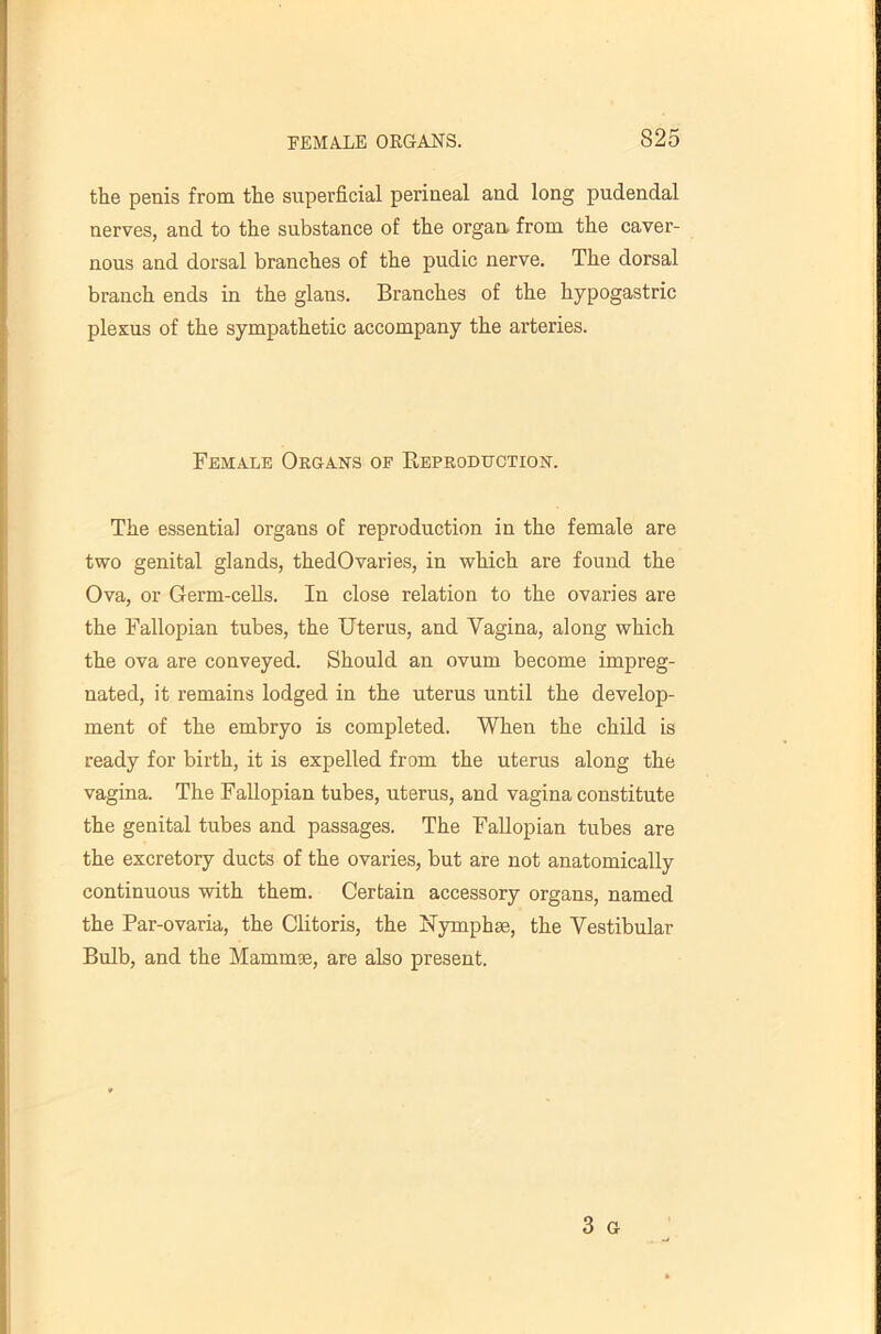 the penis from the superficial perineal and long pudendal nerves, and to the substance of the organ, from the caver- nous and dorsal branches of the pudic nerve. The dorsal branch ends in the glans. Branches of the hypogastric plexus of the sympathetic accompany the arteries. Female Organ's of Beproduction. The essentia] organs of reproduction in the female are two genital glands, thedOvaries, in which are found the Ova, or Germ-ceHs. In close relation to the ovaries are the Fallopian tubes, the Uterus, and Vagina, along which the ova are conveyed. Should an ovum become impreg- nated, it remains lodged in the uterus until the develop- ment of the embryo is completed. When the child is ready for birth, it is expelled from the uterus along the vagina. The Fallopian tubes, uterus, and vagina constitute the genital tubes and passages. The Fallopian tubes are the excretory ducts of the ovaries, but are not anatomically continuous •with them. Certain accessory organs, named the Par-ovaria, the Clitoris, the Nymphse, the Vestibular Bulb, and the Mammse, are also present. 3 G