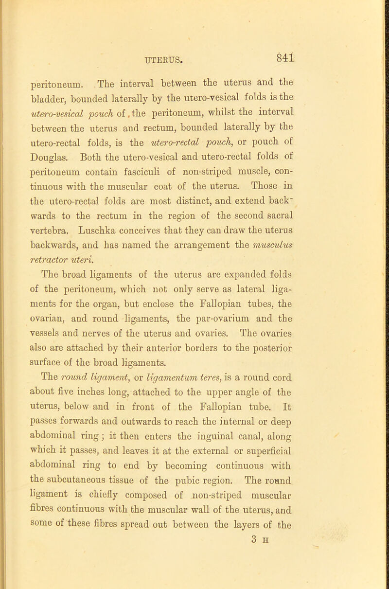 sn peritoneum. The interval between the uterus and the bladder, bounded laterally by the utero-vesical folds is the utero-vesical pouch of, the peritoneum, whilst the interval between the uterus and rectum, bounded laterally by the utero-rectal folds, is the utero^ectal pouch, or pouch of Douglas. Both the utero-vesical and utero-rectal folds of peritoneum contain fasciculi of non-striped muscle, con- tinuous with the muscular coat of the uterus. Those in the utero-rectal folds are most distinct, and extend back wards to the rectum in the region of the second sacral vertebra. Luschka conceives that they can draw the uterus backwards, and has named the arrangement the muscvlus retractor uteri. The broad ligaments of the uterus are expanded folds of the peritoneum, which not only serve as lateral liga- ments for the organ, but enclose the Fallopian tubes, the ovarian, and round ligaments, the par-ovarium and the vessels and nerves of the uterus and ovaries. The ovaries also are attached by their anterior borders to the posterior surface of the broad ligaments. The round ligament, or ligamentum teres, is a round cord about five inches long, attached to the upper angle of the uterus, below and in front of the Fallopian tube. It passes forwards and outwards to reach the internal or deep abdominal ring; it then enters the inguinal canal, along which it passes, and leaves it at the external or superficial abdominal ring to end by becoming continuous with the subcutaneous tissue of the pubic region. The round ligament is chiefly composed of non-striped muscular fibres continuous with the muscular wall of the uterus, and some of these fibres spread out between the layers of the 3 H