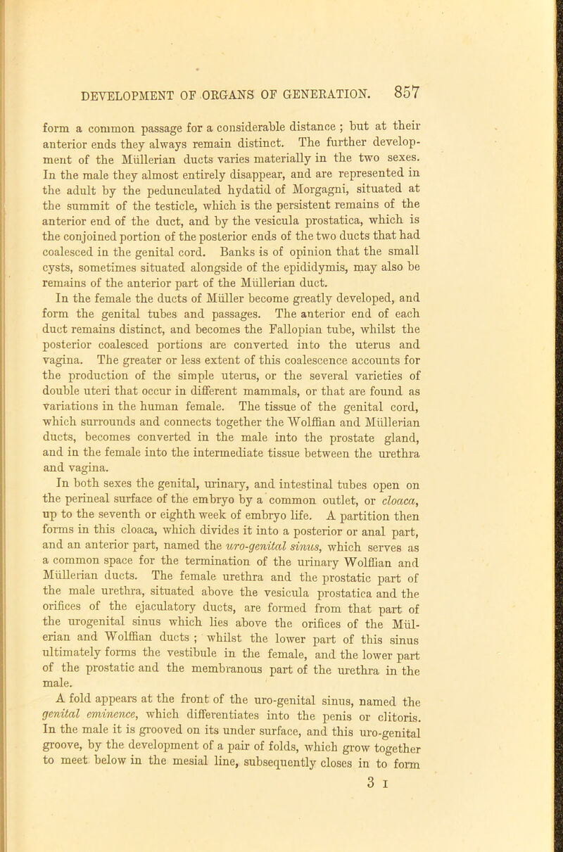 form a common passage for a considerable distance ; but at their anterior ends they always remain distinct. The further develop- ment of the Miillerian ducts varies materially in the two sexes. In the male they almost entirely disappear, and are represented in the adult by the pedunculated hydatid of Morgagni, situated at the summit of the testicle, which is the persistent remains of the anterior end of the duct, and by the vesicula prostatica, which is the conjoined portion of the posterior ends of the two ducts that had coalesced in the genital cord. Banks is of opinion that the small cysts, sometimes situated alongside of the epididymis, may also be remains of the anterior part of the Mullerian duct. In the female the ducts of Muller become greatly developed, and form the genital tubes and passages. The anterior end of each duct remains distinct, and becomes the Fallopian tube, whilst the posterior coalesced portions are converted into the uterus and vagina. The greater or less extent of this coalescence accounts for the production of the simple utenis, or the several varieties of double uteri that occur in different mammals, or that are found as variations in the human female. The tissue of the genital cord, which surrounds and connects together the Wolffian and Miillerian ducts, becomes converted in the male into the prostate gland, and in the female into the intermediate tissue between the urethra and vagina. In both sexes the genital, urinary, and intestinal tubes open on the perineal surface of the embryo by a common outlet, or cloaca, up to the seventh or eighth week of embryo life. A partition then forms in this cloaca, which divides it into a posterior or anal part, and an anterior part, named the uro-genital sinus, which serves as a common space for the termination of the urinary Wolffian and Miillerian ducts. The female urethra and the prostatic part of the male urethra, situated above the vesicula prostatica and the orifices of the ejaculatory ducts, are formed from that part of the urogenital sinus which lies above the orifices of the Miil- erian and Wolffian ducts ; whilst the lower part of this sinus ultimately forms the vestibule in the female, and the lower part of the prostatic and the membranous part of the urethra in the male. A fold appears at the front of the uro-genital sinus, named the genital emitience, which differentiates into the penis or clitoris. In the male it is grooved on its under surface, and this uro-genital groove, by the development of a pair of folds, which grow together to meet below in the mesial line, subsequently closes in to form 3 I
