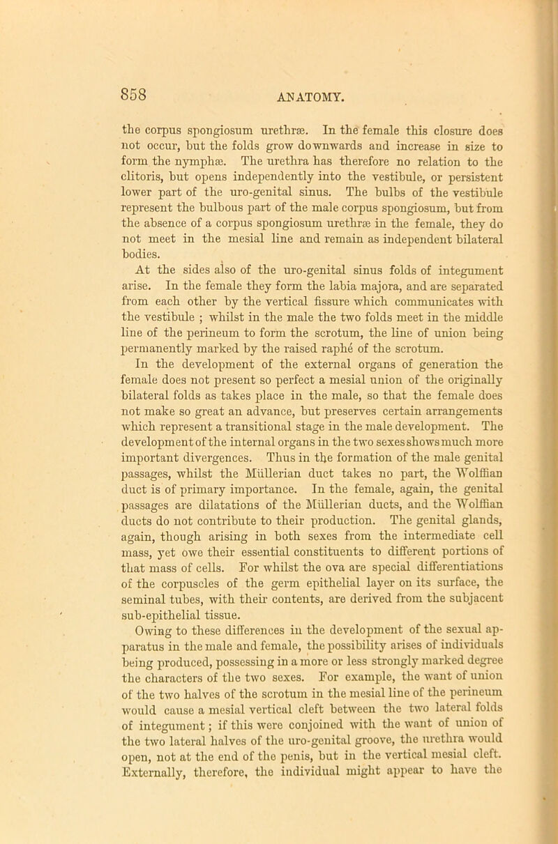 the corpus spougiosum urethrae. In the female this closure does not occur, but the folds grow downwards and increase in size to form the nymphae. The urethra has therefore no relation to the clitoris, hut opens independently into the vestibule, or persistent lower part of the uro-genital sinus. The bulbs of the vestibule represent the bulbous part of the male corpus spongiosum, but from the absence of a corpus spongiosum urethrae in the female, they do not meet in the mesial line and remain as independent bilateral bodies. At the sides also of the uro-genital sinus folds of integument arise. In the female they form the labia majora, and are separated from each other by the vertical fissure which communicates with the vestibule ; whilst in the male the two folds meet in the middle line of the perineum to form the scrotum, the line of union being permanently marked by the raised raphe of the scrotum. In the development of the external organs of generation the female does not present so perfect a mesial union of the originally bilateral folds as takes place in the male, so that the female does not make so great an advance, but preserves certain arrangements which represent a transitional stage in the male development. The development of the internal organs in the two sexes shows much more important divergences. Thus in the formation of the male genital passages, whilst the Miillerian duct takes no part, the Wolffian duct is of primary importance. In the female, again, the genital passages are dilatations of the Mullerian ducts, and the Wolffian ducts do not contribute to their production. The genital glands, again, though arising in both sexes from the intermediate cell mass, yet owe their essential constituents to different portions of that mass of cells. For whilst the ova are special differentiations of the corpuscles of the germ epithelial layer on its surface, the seminal tubes, with their contents, are derived from the subjacent sub-epithelial tissue. Owing to these differences in the development of the sexual ap- paratus in the male and female, the possibility arises of individuals being produced, possessing in a more or less strongly marked degree the characters of the two sexes. For example, the want of union of the two halves of the scrotum in the mesial line of the perineum would cause a mesial vertieal cleft between the two lateral folds of integument; if this were conjoined with the want of union of the two lateral halves of the uro-genital groove, the urethra would open, not at the end of the penis, but in the vertical mesial cleft. Externally, therefore, the individual might appear to have the