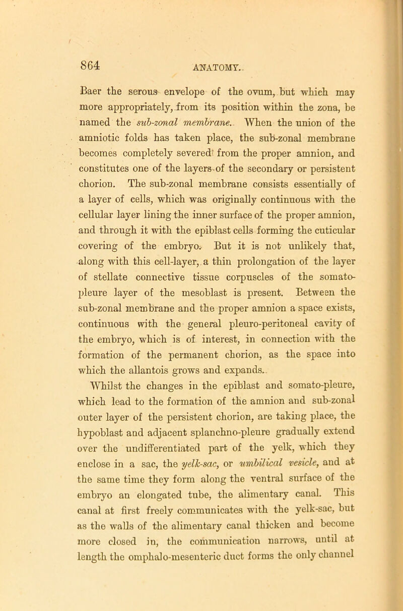 Baer the serous envelope of the ovum, but which may more appropriately, from its position within the zona, be named the suh-zonal membrane.. When the union of the amniotic folds has taken place, the sub-zonal membrane becomes completely severed’ from the proper amnion, and constitutes one of the layers.of the secondary or persistent chorion. The sub-zonal membrane consists essentially of a layer of cells, which was originally continuous with the cellular layer lining the inner surface of the proper amnion, and through it with the epiblast cells forming the cuticular covering of the embryo.^ But it is not unlikely that, along with this cell-layer, a thin prolongation of the layer of stellate connective tissue corpuscles of the somato- pleure layer of the mesoblast is present. Between the sub-zonal membrane and the proper amnion a space exists, continuous with the general pleuro-peritoneal cavity of the embryo, which is of interest, in connection with the formation of the permanent chorion, as the space into which the allantois grows and expands.. Whilst the changes in the epiblast and somato-pleure, which lead to the formation of the amnion and sub-zonal outer layer of the persistent chorion, are taking place, the hypoblast and adjacent splanchno-pleure gradually extend over the undifferentiated part of the yelk, which they enclose in a sac, the yelk-sac, or umbilical vesicle, and at the same time they form along the ventral surface of the embryo an elongated tube, the alimentary canal. This canal at first freely communicates with the yelk-sac, but as the walls of the alimentary canal thicken and become more closed in, the communication narrow's, until at length the omphalo-mesenteric duct forms the only channel