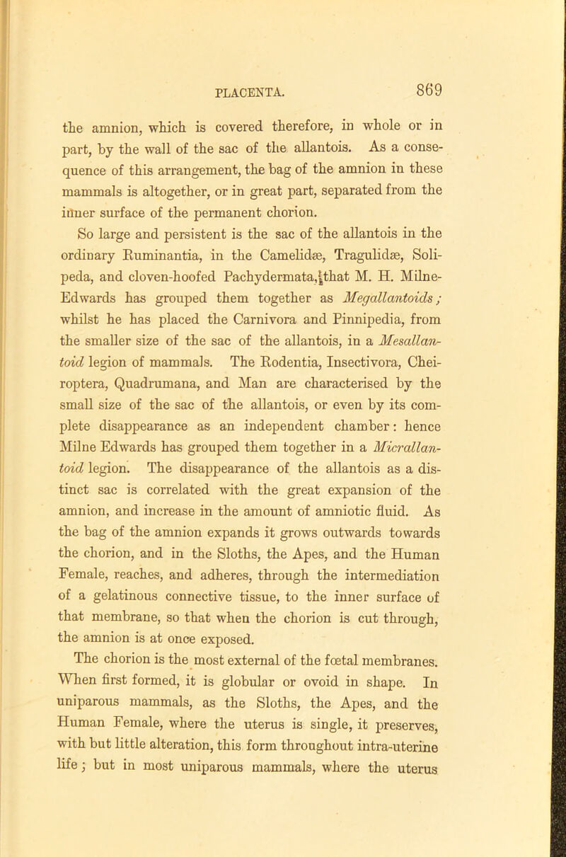 the amnion, which is covered therefore, in whole or in part, by the wall of the sac of the allantois. As a conse- quence of this arrangement, the bag of the amnion in these mammals is altogether, or in great part, separated from the inner surface of the permanent chorion. So large and persistent is the sac of the allantois in the ordinary Kuminantia, in the Camelidse, Tragulidse, Soli- peda, and cloven-hoofed Pachydermata,^that M. H. Milne- Edwards has grouped them together as Megallantoids ; whilst he has placed the Carnivora and Pinnipedia, from the smaller size of the sac of the allantois, in a Mesallan- toid legion of mammals. The Rodentia, Insectivora, Chei- roptera, Quadrumana, and Man are characterised by the small size of the sac of the allantois, or even by its com- plete disappearance as an independent chamber: hence Milne Edwards has grouped them together in a Micrallan- toid legion. The disappearance of the allantois as a dis- tinct sac is correlated with the great expansion of the amnion, and increase in the amount of amniotic fluid. As the bag of the amnion expands it grows outwards towards the chorion, and in the Sloths, the Apes, and the Human Female, reaches, and adheres, through the intermediation of a gelatinous connective tissue, to the inner surface of that membrane, so that when the chorion is cut through, the amnion is at once exposed. The chorion is the most external of the foetal membranes. When first formed, it is globular or ovoid in shape. In uniparous mammals, as the Sloths, the Apes, and the Human Female, where the uterus is single, it preserves, with but little alteration, this form throughout intra-uterine life; but in most uniparous mammals, where the uterus
