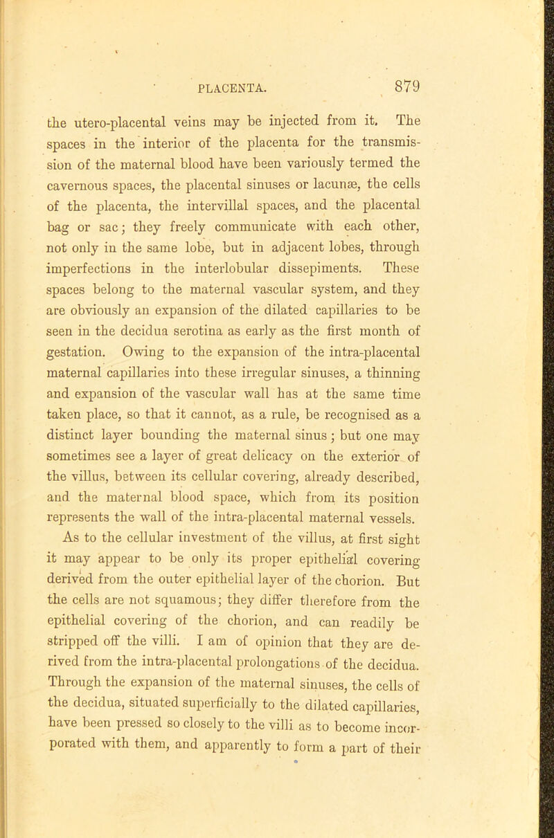 the utero-placental veins may be injected from it. The spaces in the interior of the placenta for the transmis- sion of the maternal blood have been variously termed the cavernous spaces, the placental sinuses or lacunm, the cells of the placenta, the intervillal spaces, and the placental bag or sac; they freely communicate with each other, not only in the same lobe, but in adjacent lobes, through imperfections in the interlobular dissepiments. These spaces belong to the maternal vascular system, and they are obviously an expansion of the dilated capillaries to be seen in the decidua serotina as early as the first month of gestation. Owing to the expansion of the intra-placental maternal capillaries into these irregular sinuses, a thinning and expansion of the vascular wall has at the same time taken place, so that it cannot, as a rule, be recognised as a distinct layer bounding tlie maternal sinus; but one may sometimes see a layer of great delicacy on the exterior of the villus, between its cellular covering, already described, and the maternal blood space, which from its position represents the wall of the intra-placental maternal vessels. As to the cellular investment of the villus, at first sight it may appear to be only its proper epithelial covering- derived from the outer epithelial layer of the chorion. But the cells are not squamous; they differ therefore from the epithelial covering of the chorion, and can readily be stripped off the villi. I am of opinion that they are de- rived from the intra-placental prolongations of the decidua. Through the expansion of the maternal sinuses, the cells of the decidua, situated superficially to the dilated capillaries, have been pressed so closely to the villi as to become incor- porated with them, and apparently to form a part of their