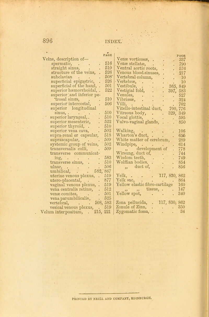Veins, description of— spermatic, straight sinus, structure of the veins, . subclavian superlicial epigastric, . superficial of the hand, . superior hsemorrhoidal, . superior’.and inferior pe- ‘trosal sinus, superior intercostal, superior longitudinal sinus, . . . ■ superior laryngeal,. superior mesenteric, superior thyroid, . superior vena cava, supra-renal or capsular, suprascapular, systemic group of veins, transversalis colli, transverse communicat- ino* liiQ, .... transverse sinus, . ulnar, .... umbilical, . . 582, uterine venous plexus, . utero-placental, vaginal venous plexus, . vena centralis retin£e, venae comites, vena parumbilicalis, vertebral, . . 508, vesical venous plexus, . Velum interpositum, . 215, PA<;-B Venae vorticosae, . . . 3.37 .Venae stellate, . . . 790 Ventral aortic roots, . . 576 Venous blood-sinuses, . .217 Vertebral column, . . 10 •Vertebrae, .... 10 Vestibule, . . . 365, 849 Vestigial fold, . . 397, 583 Venules, .... 527 Vibrissae, .... 324 ViUi, 702 Vitello-intestinal duct, 700, 776 Vitreous body, . . 329, 349 Vocal glottis, . . . 595 VulVO-vaginal glands, . - . 850 Walking, .... 106 Wharton’s duct, . . . 656 White matter of cerebrum, 289 Windpipe, . . . .614 „ development of .778 Wirsung, duct of, . .744 Wisdom teeth, . . . 749 Wolffian bodies. . . . 854 ,, duct of, . . 856 Yelk, . . . 117, 830, 862 Yelk sac, .... 864 Yellow elastic fibro-cartilage 160 ,, ,, tissue, . . 147 Yellow spot, . . . 340 Zona pellucida, . 117, 830j 862 Zonule of Zinn, . . . 350 Zygomatic fossa, ... 34 PAGE 516 510 526 508- 526 501 522 510 506 510 510 522 510 502 518 509 502 509 583 510 506 '867 519 877 519 512 501 525 , 583 519 221 PKINTED BY NEIlL AND COUP ANY, KDUiBUKOH.