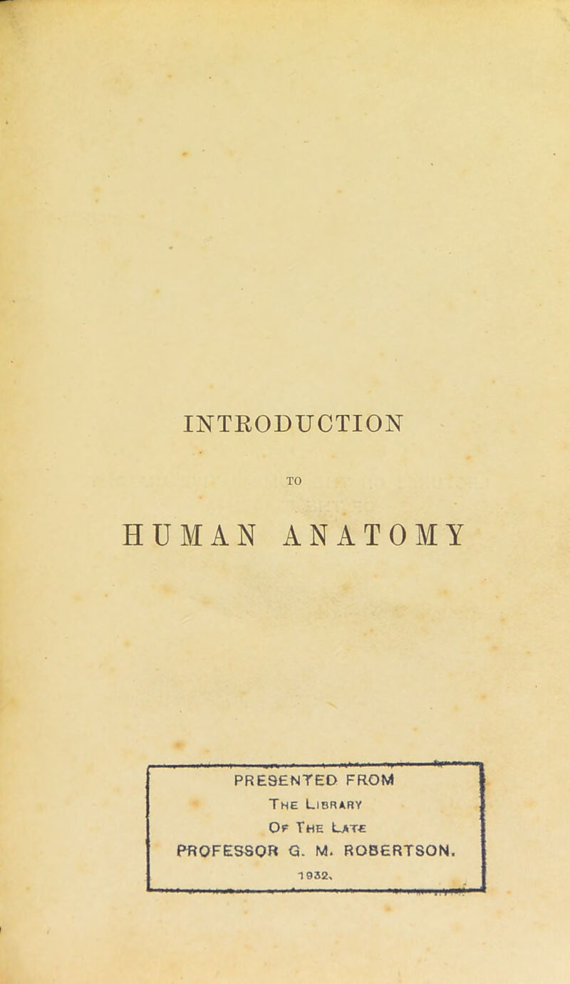 INTRODUCTION TO HUMAN ANATOMY PRESENTED FROM The Library Of The Late PROFESSOR G. M. ROBERTSON. 1932, T-r