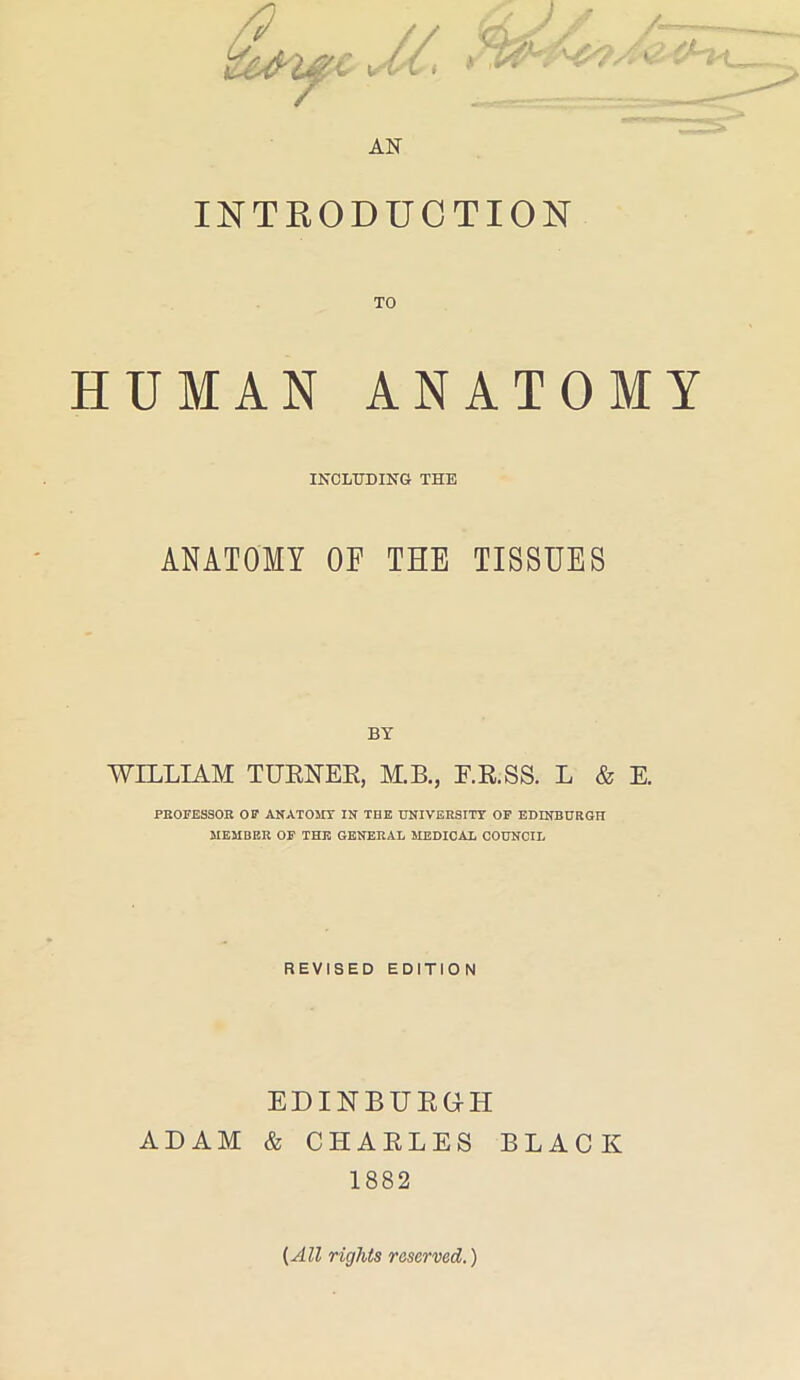 AN / INTRODUCTION HUMAN ANATOMY INCLUDING THE ANATOMY OF THE TISSUES BY WILLIAM TURNER, M.B., E.R.SS. L & E. PROFESSOR OF ANATOMY IN THE UNIVERSITY OF EDINBURGH MEMBER OF THE GENERAL MEDICAL COUNCIL REVISED EDITION EDINBURGH ADAM & CHARLES BLACK 1882 {All rights reserved.)