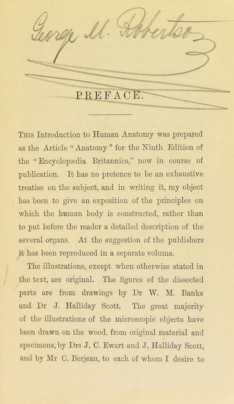 \MWt This Introduction to Human Anatomy was prepared as the Article “Anatomy” for the Ninth Edition of the “Encyclopaedia Britannica,” now in course of publication. It has no pretence to he an exhaustive treatise on the subject, and in writing it, my object has been to give an exposition of the principles on which the human body is constructed, rather than to put before the reader a detailed description of the several organs. At the suggestion of the publishers it has been reproduced in a separate volume. The illustrations, except when otherwise stated in the text, are original. The figures of the dissected parts are from drawings by Dr W. M. Banks and Dr J. Halliday Scott. The great majority of the illustrations of the microscopic objects have been drawn on the wood, from original material and specimens, by Drs J. C. Ewart and J. Halliday Scott, and by Mr C. Berjeau, to each of whom I desire to
