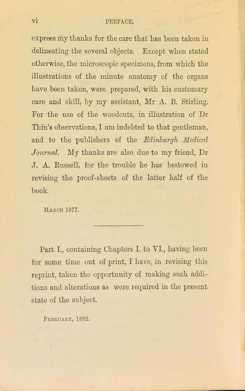 express my thanks for the care that has been taken in delineating the several objects. Except when stated otherwise, the microscopic specimens, from which the illustrations of the minute anatomy of the organs have been taken, were prepared, with his customary care and skill, by my assistant, Mr A. JB. Stirling. For the use of the woodcuts, in illustration of Dr Thin’s observations, I am indebted to that gentleman, and to the publishers of the Edinburgh Medical Journal. My thanks are also due to my friend, Dr J. A. Russell, for the trouble he has bestowed in revising the proof-sheets of the latter half of the hook. March 1877. Part I., containing Chapters I. to VI., having been for some time out of print, I have, in revising this reprint, taken the opportunity of making such addi- tions and alterations as were required in the present state of the subject. February, 1882.