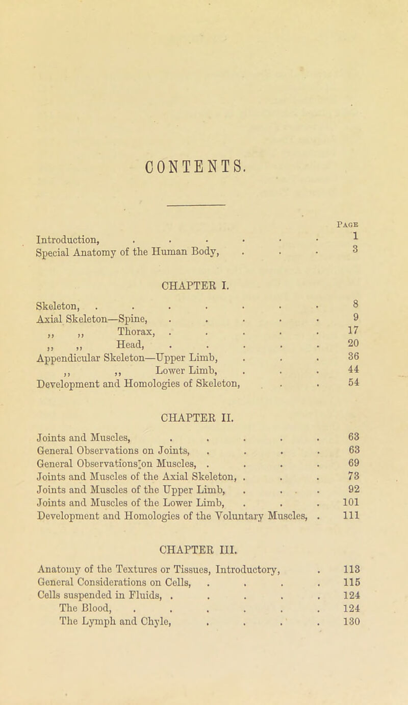CONTENTS. Page Introduction, Special Anatomy of the Human Body, ... 3 CHAPTER I. Skeleton, ....... 8 Axial Skeleton—Spine, ..... 9 ,, ,, Thorax, ..... 17 „ „ Head, 20 Appendicular Skeleton—Upper Limb, ... 36 ,, ,, Lower Limb, ... 44 Development and Homologies of Skeleton, . .54 CHAPTER II. Joints and Muscles, . . . . .63 General Observations on Joints, .... 63 General Observations'on Muscles, .... 69 Joints and Muscles of the Axial Skeleton, . . . 73 Joints and Muscles of the Upper Limb, . ... 92 Joints and Muscles of the Lower Limb, . . . 101 Development and Homologies of the Voluntary Muscles, . Ill CHAPTER III. Anatomy of the Textures or Tissues, Introductory, . 113 General Considerations on Cells, . . . . 115 Cells suspended in Fluids, ..... 124 The Blood, . . . . . .124 The Lymph and Chyle, . . . .130