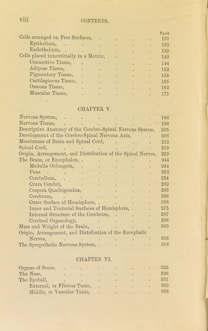 Page Cells arranged on Free Surfaces, .... 131 Epithelium, •••... 132 Endothelium, . . . . , .139 Cells placed interstitially in a Matrix, . . . 143 Connective Tissue, . . . . .144 Adipose Tissue, . . . . .152 Pigmentary Tissue, ..... 154 Cartilaginous Tissue, ..... 155 Osseous Tissue, ..... 162 Muscular Tissue, . . . . .175 CHAPTER V. Nervous System, . . . . . .186 Nervous Tissue, . . . . . .188 Descriptive Anatomy of the Cerebro-Spinal Nervous System, 205 Development of the Cerebro-Spinal Nervous Axis, . 206 Membranes of Brain and Spinal Cord, . . . 212 Spinal Cord, . . . . . .219 Origin, Arrangement, and Distribution of the Spinal Nerves, 229 The Brain, or Encephalon, ..... 244 Medulla Oblongata, ..... 244 Pons ....... 252 Cerebellum, ...... 254 Crura Cerebri, . . . . . 262 Corpora Quadrigemiua, .... 263 Cerebrum, . . .... 266 Outer Surface of Hemisphere, .... 268 Inner and Tentorial Surfaces of Hemisphere, . . 275 Internal Structure of the Cerebrum, . . . 287 Cerebral Organology, .... 298 Mass and Weight of the Brain, .... 300 Origin, Arrangement, and Distribution of the Encephalic Nerves, ...... 303 The Sympathetic Nervous System, .... 318 CHAPTER VI. Organs of Sense, . . . . . . 325 The Nose, ...... 326 The Eyeball, . . .... 331 External, or Fibrous Tunic, .... 333 Middle, or Vascular Tunic, .... 338