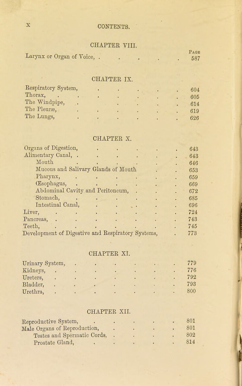CHAPTER VIII. Page Larynx or Organ of Voice, ..... 587 CHAPTER IX. Respiratory System, . 604 Tll0rax> 605 The Windpipe, . .... 614 The Pleura;, ...... 619 The Lungs, ...... 626 CHAPTER X. Organs of Digestion, ..... 643 Alimentary Canal, ...... 643 Mouth ...... 646 Mucous and Salivary Glands of Mouth . . 653 Pharynx, ...... 659 (Esophagus, ...... 669 Abdominal Cavity and Peritoneum, . . . 672 Stomach, ...... 685 Intestinal Canal, . ... . . 696 Liver, ....... 724 Pancreas, . . . . . . .743 Teeth, ....... 745 Development of Digestive and Respiratory Systems, . 773 CHAPTER XI. Urinary System, ...... 779 Kidneys, ....... 776 Ureters, ....... 792 Bladder, ....... 793 Urethra, ....... 800 CHAPTER XII. Reproductive System, ..... 801 Male Organs of Reproduction, .... 801 Testes and Spermatic Cords, .... 802 Prostate Gland, ..... 814